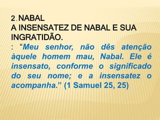 2 . NABAL
A INSENSATEZ DE NABAL E SUA
INGRATIDÃO.
: “Meu senhor, não dês atenção
àquele homem mau, Nabal. Ele é
insensato, conforme o significado
do seu nome; e a insensatez o
acompanha.” (1 Samuel 25, 25)
