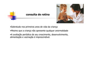 consulta de rotina



•Sobretudo nos primeiros anos de vida da criança
•Mesmo que a criança não apresente qualquer anormalidade
•A avaliação periódica de seu crescimento, desenvolvimento,
alimentação e vacinação é imprescindível.
 