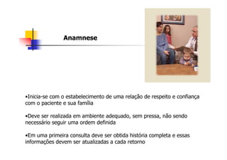 Anamnese




•Inicia-se com o estabelecimento de uma relação de respeito e confiança
com o paciente e sua família

•Deve ser realizada em ambiente adequado, sem pressa, não sendo
necessário seguir uma ordem definida

•Em uma primeira consulta deve ser obtida história completa e essas
informações devem ser atualizadas a cada retorno
 