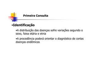 Primeira Consulta


•Identificação
  •A distribuição das doenças sofre variações segundo o
  sexo, faixa etária e etnia
  •A procedência poderá orientar o diagnóstico de certas
  doenças endêmicas
 