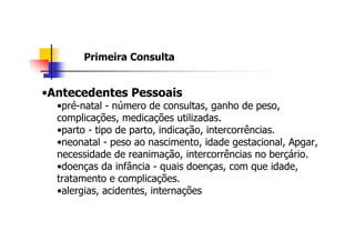 Primeira Consulta


•Antecedentes Pessoais
  •pré-natal - número de consultas, ganho de peso,
  complicações, medicações utilizadas.
  •parto - tipo de parto, indicação, intercorrências.
  •neonatal - peso ao nascimento, idade gestacional, Apgar,
  necessidade de reanimação, intercorrências no berçário.
  •doenças da infância - quais doenças, com que idade,
  tratamento e complicações.
  •alergias, acidentes, internações
 