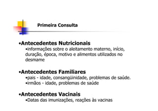 Primeira Consulta



•Antecedentes Nutricionais
  •informações sobre o aleitamento materno, início,
  duração, época, motivo e alimentos utilizados no
  desmame

•Antecedentes Familiares
  •pais - idade, consangüinidade, problemas de saúde.
  •irmãos - idade, problemas de saúde

•Antecedentes Vacinais
  •Datas das imunizações, reações às vacinas
 