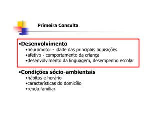 Primeira Consulta



•Desenvolvimento
  •neuromotor - idade das principais aquisições
  •afetivo - comportamento da criança
  •desenvolvimento da linguagem, desempenho escolar

•Condições sócio-ambientais
  •hábitos e horário
  •características do domicílio
  •renda familiar
 
