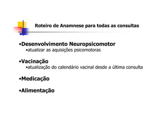 Roteiro de Anamnese para todas as consultas



•Desenvolvimento Neuropsicomotor
  •atualizar as aquisições psicomotoras

•Vacinação
  •atualização do calendário vacinal desde a última consulta

•Medicação

•Alimentação
 