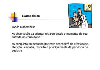 Exame físico


•Após a anamnese

•A observação da criança inicia-se desde o momento da sua
entrada no consultório

•A conquista do pequeno paciente dependerá da afetividade,
atenção, simpatia, respeito e principalmente da paciência do
pediatra
 