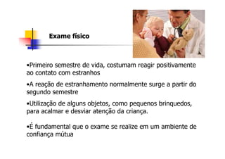 Exame físico



•Primeiro semestre de vida, costumam reagir positivamente
ao contato com estranhos
•A reação de estranhamento normalmente surge a partir do
segundo semestre
•Utilização de alguns objetos, como pequenos brinquedos,
para acalmar e desviar atenção da criança.

•É fundamental que o exame se realize em um ambiente de
confiança mútua
 