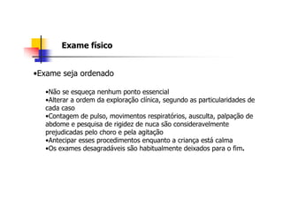 Exame físico


•Exame seja ordenado

   •Não se esqueça nenhum ponto essencial
   •Alterar a ordem da exploração clínica, segundo as particularidades de
   cada caso
   •Contagem de pulso, movimentos respiratórios, ausculta, palpação de
   abdome e pesquisa de rigidez de nuca são consideravelmente
   prejudicadas pelo choro e pela agitação
   •Antecipar esses procedimentos enquanto a criança está calma
   •Os exames desagradáveis são habitualmente deixados para o fim.
 