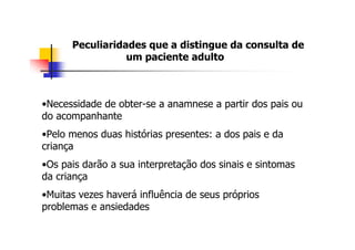 Peculiaridades que a distingue da consulta de
                 um paciente adulto



•Necessidade de obter-se a anamnese a partir dos pais ou
do acompanhante
•Pelo menos duas histórias presentes: a dos pais e da
criança
•Os pais darão a sua interpretação dos sinais e sintomas
da criança
•Muitas vezes haverá influência de seus próprios
problemas e ansiedades
 