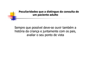 Peculiaridades que a distingue da consulta de
              um paciente adulto



Sempre que possível deve-se ouvir também a
história da criança e juntamente com os pais,
          avaliar o seu ponto de vista
 