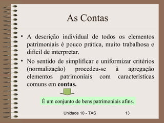 As Contas
• A descrição individual de todos os elementos
  patrimoniais é pouco prática, muito trabalhosa e
  difícil de interpretar.
• No sentido de simplificar e uniformizar critérios
  (normalização)       procedeu-se  à    agregação
  elementos patrimoniais com características
  comuns em contas.

        É um conjunto de bens patrimoniais afins.

                 Unidade 10 - TAS            13
 