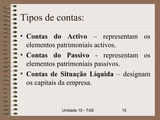 Tipos de contas:
• Contas do Activo – representam os
  elementos patrimoniais activos.
• Contas do Passivo - representam os
  elementos patrimoniais passivos.
• Contas de Situação Líquida – designam
  os capitais da empresa.


            Unidade 10 - TAS   15
 