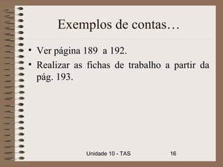 Exemplos de contas…
• Ver página 189 a 192.
• Realizar as fichas de trabalho a partir da
  pág. 193.




              Unidade 10 - TAS    16
 