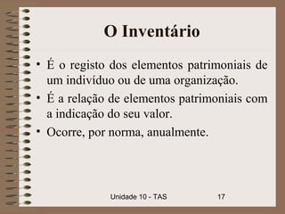 O Inventário
• É o registo dos elementos patrimoniais de
  um indivíduo ou de uma organização.
• É a relação de elementos patrimoniais com
  a indicação do seu valor.
• Ocorre, por norma, anualmente.




             Unidade 10 - TAS    17
 