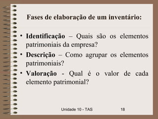Fases de elaboração de um inventário:

• Identificação – Quais são os elementos
  patrimoniais da empresa?
• Descrição – Como agrupar os elementos
  patrimoniais?
• Valoração - Qual é o valor de cada
  elemento patrimonial?


             Unidade 10 - TAS   18
 