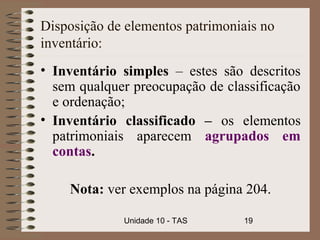 Disposição de elementos patrimoniais no
inventário:
• Inventário simples – estes são descritos
  sem qualquer preocupação de classificação
  e ordenação;
• Inventário classificado – os elementos
  patrimoniais aparecem agrupados em
  contas.

    Nota: ver exemplos na página 204.

             Unidade 10 - TAS    19
 