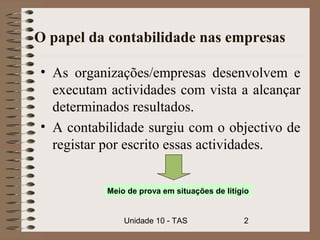 O papel da contabilidade nas empresas

• As organizações/empresas desenvolvem e
  executam actividades com vista a alcançar
  determinados resultados.
• A contabilidade surgiu com o objectivo de
  registar por escrito essas actividades.


           Meio de prova em situações de litígio


               Unidade 10 - TAS               2
 