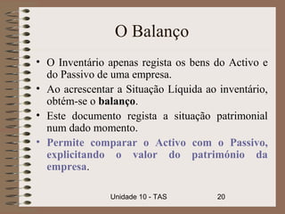 O Balanço
• O Inventário apenas regista os bens do Activo e
  do Passivo de uma empresa.
• Ao acrescentar a Situação Líquida ao inventário,
  obtém-se o balanço.
• Este documento regista a situação patrimonial
  num dado momento.
• Permite comparar o Activo com o Passivo,
  explicitando o valor do património da
  empresa.

                Unidade 10 - TAS       20
 
