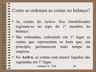 Como se ordenam as contas no balanço?

• As contas do Activo fixo (Imobilizado)
  registam-se no topo do 1º membro do
  balanço.
• São ordenadas, colocando em 1º lugar as
  contas que representam os bens que, em
  princípio, permanecem mais tempo na
  empresa.
• No Activo, as contas com menor liquidez são
  registadas em 1º lugar.
              Unidade 10 - TAS     24
 