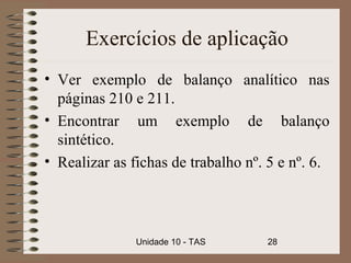 Exercícios de aplicação
• Ver exemplo de balanço analítico nas
  páginas 210 e 211.
• Encontrar um exemplo de balanço
  sintético.
• Realizar as fichas de trabalho nº. 5 e nº. 6.




               Unidade 10 - TAS     28
 