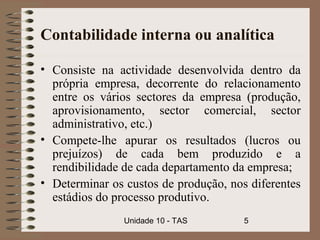 Contabilidade interna ou analítica

• Consiste na actividade desenvolvida dentro da
  própria empresa, decorrente do relacionamento
  entre os vários sectores da empresa (produção,
  aprovisionamento, sector comercial, sector
  administrativo, etc.)
• Compete-lhe apurar os resultados (lucros ou
  prejuízos) de cada bem produzido e a
  rendibilidade de cada departamento da empresa;
• Determinar os custos de produção, nos diferentes
  estádios do processo produtivo.
                Unidade 10 - TAS       5
 
