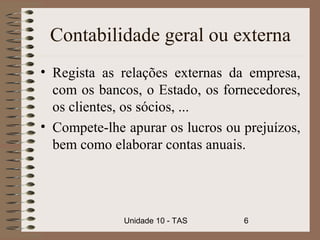 Contabilidade geral ou externa
• Regista as relações externas da empresa,
  com os bancos, o Estado, os fornecedores,
  os clientes, os sócios, ...
• Compete-lhe apurar os lucros ou prejuízos,
  bem como elaborar contas anuais.




              Unidade 10 - TAS    6
 