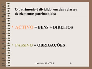 O património é dividido em duas classes
 de elementos patrimoniais:


• ACTIVO = BENS + DIREITOS


• PASSIVO = OBRIGAÇÕES



              Unidade 10 - TAS     9
 