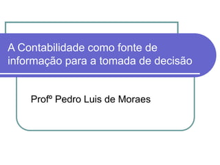 A Contabilidade como fonte de
informação para a tomada de decisão
Profº Pedro Luis de Moraes
 