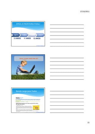 17/10/2011




  SPED: A FRONTEIRA FINAL?




1971      1984      1995          2007
13 ANOS     11 ANOS     12 ANOS



                            By blogdosped.blogspot.com




       2020: O QUE VIRÁ POR AÍ?




                            By blogdosped.blogspot.com




  Banda Larga para Todos




                            By blogdosped.blogspot.com




                                                                15
 