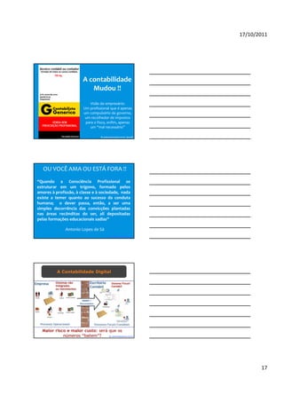 17/10/2011




                       A contabilidade
                          Mudou !!
                          Visão do empresário:
                       Um profissional que é apenas
                       um compulsório do governo,
                        um recolhedor de impostos
                        para o fisco, enfim, apenas
                           um “mal necessário”

                                 By andersonernandes.com.br (parcial)




   OU VOCÊ AMA OU ESTÁ FORA !!
“Quando a Consciência Profissional se
estruturar em um trígono, formado pelos
amores à profissão, à classe e à sociedade, nada
existe a temer quanto ao sucesso da conduta
humana; o dever passa, então, a ser uma
simples decorrência das convicções plantadas
nas áreas recônditas do ser, ali depositadas
pelas formações educacionais sadias”

              Antonio Lopes de Sá
                                         By blogdosped.blogspot.com




          A Contabilidade Digital




                                          By robertodiasduarte.com.br




                                                                               17
 