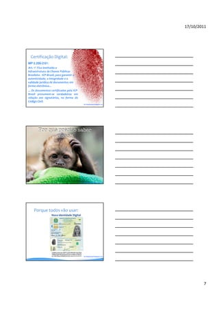 17/10/2011




  Certificação Digital:
MP 2.200-2/01:
Art. 1º- Fica instituída a
Infraestrutura de Chaves Públicas
Brasileira - ICP-Brasil, para garantir a
autenticidade, a integridade e a
validade jurídica de documentos em
forma eletrônica...
... Os documentos certificados pela ICP-
Brasil presumem-se verdadeiros em
relação aos signatários, na forma do
Código Civil.
                                              By blogdosped.blogspot.com




                                              By robertodiasduarte.com.br




     Porque todos vão usar:
                    Nova Identidade Digital




                                              By blogdosped.blogspot.com




                                                                                    7
 