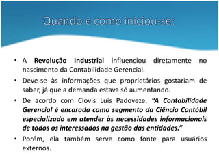 Quando e como iniciou-se:A Revolução Industrial influenciou diretamente no nascimento da Contabilidade Gerencial. Deve-se às informações que proprietários gostariam de saber, já que a demanda estava só aumentando.De acordo com Clóvis Luís Padoveze: “A Contabilidade Gerencial é encarada como segmento da Ciência Contábil especializado em atender às necessidades informacionais de todos os interessados na gestão das entidades.”Porém, ela também serve como fonte para usuários externos.