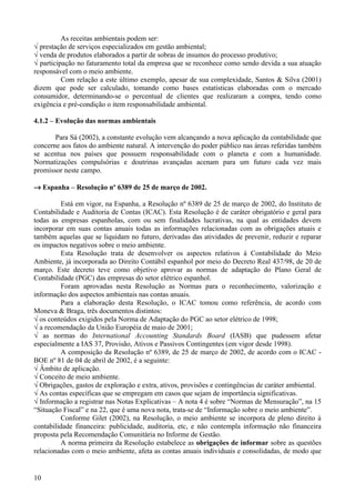 As receitas ambientais podem ser:
√ prestação de serviços especializados em gestão ambiental;
√ venda de produtos elaborados a partir de sobras de insumos do processo produtivo;
√ participação no faturamento total da empresa que se reconhece como sendo devida a sua atuação
responsável com o meio ambiente.
          Com relação a este último exemplo, apesar de sua complexidade, Santos & Silva (2001)
dizem que pode ser calculado, tomando como bases estatísticas elaboradas com o mercado
consumidor, determinando-se o percentual de clientes que realizaram a compra, tendo como
exigência e pré-condição o item responsabilidade ambiental.

4.1.2 – Evolução das normas ambientais

       Para Sá (2002), a constante evolução vem alcançando a nova aplicação da contabilidade que
concerne aos fatos do ambiente natural. A intervenção do poder público nas áreas referidas também
se acentua nos países que possuem responsabilidade com o planeta e com a humanidade.
Normatizações compulsórias e doutrinas avançadas acenam para um futuro cada vez mais
promissor neste campo.

→ Espanha – Resolução nº 6389 de 25 de março de 2002.

          Está em vigor, na Espanha, a Resolução nº 6389 de 25 de março de 2002, do Instituto de
Contabilidade e Auditoria de Contas (ICAC). Esta Resolução é de caráter obrigatório e geral para
todas as empresas espanholas, com ou sem finalidades lucrativas, na qual as entidades devem
incorporar em suas contas anuais todas as informações relacionadas com as obrigações atuais e
também aquelas que se liquidam no futuro, derivadas das atividades de prevenir, reduzir e reparar
os impactos negativos sobre o meio ambiente.
          Esta Resolução trata de desenvolver os aspectos relativos à Contabilidade do Meio
Ambiente, já incorporada ao Direito Contábil espanhol por meio do Decreto Real 437/98, de 20 de
março. Este decreto teve como objetivo aprovar as normas de adaptação do Plano Geral de
Contabilidade (PGC) das empresas do setor elétrico espanhol.
          Foram aprovadas nesta Resolução as Normas para o reconhecimento, valorização e
informação dos aspectos ambientais nas contas anuais.
          Para a elaboração desta Resolução, o ICAC tomou como referência, de acordo com
Moneva & Braga, três documentos distintos:
√ os conteúdos exigidos pela Norma de Adaptação do PGC ao setor elétrico de 1998;
√ a recomendação da União Européia de maio de 2001;
√ as normas do International Accounting Standards Board (IASB) que pudessem afetar
especialmente a IAS 37, Provisão, Ativos e Passivos Contingentes (em vigor desde 1998).
          A composição da Resolução nº 6389, de 25 de março de 2002, de acordo com o ICAC -
BOE nº 81 de 04 de abril de 2002, é a seguinte:
√ Âmbito de aplicação.
√ Conceito de meio ambiente.
√ Obrigações, gastos de exploração e extra, ativos, provisões e contingências de caráter ambiental.
√ As contas específicas que se empregam em casos que sejam de importância significativas.
√ Informação a registrar nas Notas Explicativas – A nota 4 é sobre “Normas de Mensuração”, na 15
“Situação Fiscal” e na 22, que é uma nova nota, trata-se de “Informação sobre o meio ambiente”.
          Conforme Gilet (2002), na Resolução, o meio ambiente se incorpora de pleno direito à
contabilidade financeira: publicidade, auditoria, etc, e não contempla informação não financeira
proposta pela Recomendação Comunitária no Informe de Gestão.
          A norma primeira da Resolução estabelece as obrigações de informar sobre as questões
relacionadas com o meio ambiente, afeta as contas anuais individuais e consolidadas, de modo que


10
 
