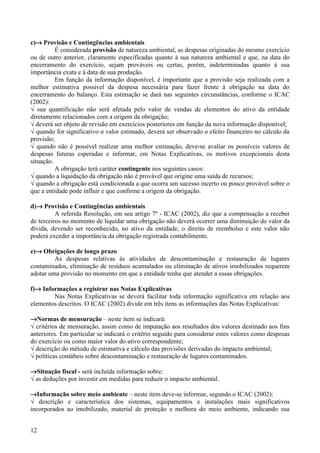 c)→ Provisão e Contingências ambientais
          É considerada provisão de natureza ambiental, as despesas originadas do mesmo exercício
ou de outro anterior, claramente especificadas quanto à sua natureza ambiental e que, na data do
encerramento do exercício, sejam prováveis ou certas, porém, indeterminadas quanto à sua
importância exata e à data de sua produção.
          Em função da informação disponível, é importante que a provisão seja realizada com a
melhor estimativa possível da despesa necessária para fazer frente à obrigação na data do
encerramento do balanço. Esta estimação se dará nas seguintes circunstâncias, conforme o ICAC
(2002):
√ sua quantificação não será afetada pelo valor de vendas de elementos do ativo da entidade
diretamente relacionados com a origem da obrigação;
√ deverá ser objeto de revisão em exercícios posteriores em função da nova informação disponível;
√ quando for significativo o valor estimado, deverá ser observado o efeito financeiro no cálculo da
provisão;
√ quando não é possível realizar uma melhor estimação, deve-se avaliar os possíveis valores de
despesas futuras esperadas e informar, em Notas Explicativas, os motivos excepcionais desta
situação.
          A obrigação terá caráter contingente nos seguintes casos:
√ quando a liquidação da obrigação não é provável que origine uma saída de recursos;
√ quando a obrigação está condicionada a que ocorra um sucesso incerto ou pouco provável sobre o
que a entidade pode influir e que confirme a origem da obrigação.

d)→ Provisão e Contingências ambientais
          A referida Resolução, em seu artigo 7º - ICAC (2002), diz que a compensação a receber
de terceiros no momento de liquidar uma obrigação não deverá ocorrer uma diminuição do valor da
dívida, devendo ser reconhecido, no ativo da entidade, o direito de reembolso e este valor não
poderá exceder a importância da obrigação registrada contabilmente.

e)→ Obrigações de longo prazo
         As despesas relativas às atividades de descontaminação e restauração de lugares
contaminados, eliminação de resíduos acumulados ou eliminação de ativos imobilizados requerem
adotar uma provisão no momento em que a entidade tenha que atender a essas obrigações.

f)→ Informações a registrar nas Notas Explicativas
        Nas Notas Explicativas se deverá facilitar toda informação significativa em relação aos
elementos descritos. O ICAC (2002) divide em três itens as informações das Notas Explicativas:

→Normas de mensuração – neste item se indicará:
√ critérios de mensuração, assim como de imputação aos resultados dos valores destinado aos fins
anteriores. Em particular se indicará o critério seguido para considerar estes valores como despesas
do exercício ou como maior valor do ativo correspondente;
√ descrição do método de estimativa e cálculo das provisões derivadas do impacto ambiental;
√ políticas contábeis sobre descontaminação e restauração de lugares contaminados.

→Situação fiscal - será incluída informação sobre:
√ as deduções por investir em medidas para reduzir o impacto ambiental.

→Informação sobre meio ambiente – neste item deve-se informar, segundo o ICAC (2002):
√ descrição e característica dos sistemas, equipamentos e instalações mais significativos
incorporados ao imobilizado, material de proteção e melhora do meio ambiente, indicando sua


12
 