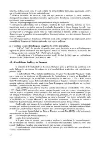 natureza, destino, assim como o valor contábil e a correspondente depreciação acumulada sempre
que pode determinar-se de forma individualizada;
√ despesas incorridas no exercício, cujo fim seja proteção e melhora do meio ambiente,
distinguindo as despesas de caráter ordinário e aquelas outras de natureza extraordinária, indicando,
em todos os casos, seu destino;
√ riscos e despesas para provisões correspondentes a atuações ambientais;
√ contingências relacionadas com a proteção e melhora do meio ambiente, incluindo os riscos
transferidos a outras entidades, sistema de avaliação da provisão e fatores dos que depende, com
indicação dos eventuais efeitos no patrimônio e nos resultados; neste caso, serão indicadas as razões
que impedem as avaliações, assim como os riscos máximos e mínimos; efeitos operacionais e
financeiros que se prevêem como conseqüência dos compromissos e os investimentos futuros de
natureza ambiental.
√ as subvenções recebidas de natureza ambiental, assim como os ingressos que se produzem como
conseqüência de certas atividades relacionadas com o meio ambiente.

g)→ Contas a serem utilizadas para o registro dos efeitos ambientais.
          O ICAC (2002) diz que não obrigatório o uso o uso das contas a serem utilizadas para o
registro dos efeitos ambientais, mas faz sugestão, através da referida Resolução, da inclusão das
contas de acordo com o vigente PGC – Plano Geral de Contas.
          A Resolução de nº 6.389 entrou em vigor em 05 de abril de 2002, após ser publicada no
Boletim Oficial Del Estado em 04 de abril de 2002.

4.2 – Contabilidade dos Recursos Humanos

        O conceito de Contabilidade de Recursos Humanos como o processo de identificar e de
medir dados sobre os mesmos foi enriquecido pela contribuição de acadêmicos e de especialistas a
partir de 1973.
        Foi elaborado em 1996, o trabalho acadêmico do professor João Eduardo Prudêncio Tinoco,
que é uma tese de doutorado do Departamento de Contabilidade e Atuaria da Faculdade de
Economia, Administração e Contabilidade da Universidade de São Paulo – FEA – USP, com o
título “Contribuição ao Estudo da Contabilidade Estratégica de Recursos Humanos”. Este trabalho é
pioneiro na área e está sendo muito usado como fonte de pesquisa, pois é considerado um excelente
estudo da Contabilidade dos Recursos Humanos.
        Gupta (2003) diz que, embora houvesse teoristas adiantadas da contabilidade, como (Paton,
1922) e Scott, (1925), que reconheceram os recursos humanos como um recurso e comentaram que
“em um negócio um pessoal bem-organizado e leal pode ser ‘um recurso mais importante’do que
um estoque de mercadoria” (Paton, 1922), o fato remanesce, entretanto, que era Likert (1967) que
usou primeiramente o termo “contabilidade de recurso humana” (um termo substituído pela
“Contabilidade de Recurso Humano”), ao logicamente demonstrar a fraqueza da estrutura
tradicional da contabilidade, não trazendo os recursos humanos dentro do seu contexto.
        Desde então, um número de investigadores tentou enriquecer o pensamento, construindo
modelos para atribuir figuras do custo ou do valor aos recursos humanos e estabelecendo a utilidade
de dados da Contabilidade de Recursos Humanos para várias situações na tomada de decisão.
        O conceito da Contabilidade de Recurso Humano segundo Rao (1993), pode basicamente
ser examinado em duas dimensões:
(I)     o investimento em recursos humanos; e
(II)    o valor de recursos humanos.
        A despesa incorrida, criando, aumentando e atualizando a qualidade do recurso humano é
um investimento em recursos humanos. Tal investimento traz resultados lucrativos como uma
produtividade mais elevada e uma renda também mais elevada à organização.
        O rendimento que o investimento em recurso humano gera será considerado como a base de
valor do recurso humano.

13
 