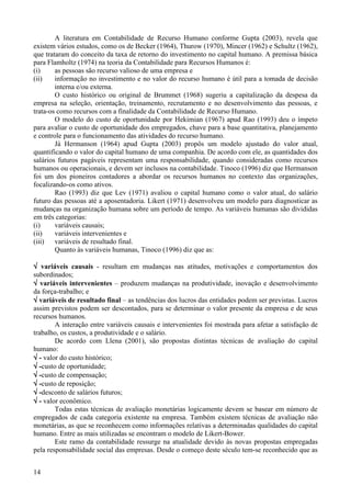 A literatura em Contabilidade de Recurso Humano conforme Gupta (2003), revela que
existem vários estudos, como os de Becker (1964), Thurow (1970), Mincer (1962) e Schultz (1962),
que trataram do conceito da taxa de retorno do investimento no capital humano. A premissa básica
para Flamholtz (1974) na teoria da Contabilidade para Recursos Humanos é:
(i)     as pessoas são recurso valioso de uma empresa e
(ii)    informação no investimento e no valor do recurso humano é útil para a tomada de decisão
        interna e/ou externa.
        O custo histórico ou original de Brummet (1968) sugeriu a capitalização da despesa da
empresa na seleção, orientação, treinamento, recrutamento e no desenvolvimento das pessoas, e
trata-os como recursos com a finalidade da Contabilidade de Recurso Humano.
        O modelo do custo de oportunidade por Hekimian (1967) apud Rao (1993) deu o ímpeto
para avaliar o custo de oportunidade dos empregados, chave para a base quantitativa, planejamento
e controle para o funcionamento das atividades do recurso humano.
        Já Hermanson (1964) apud Gupta (2003) propôs um modelo ajustado do valor atual,
quantificando o valor do capital humano de uma companhia. De acordo com ele, as quantidades dos
salários futuros pagáveis representam uma responsabilidade, quando consideradas como recursos
humanos ou operacionais, e devem ser inclusos na contabilidade. Tinoco (1996) diz que Hermanson
foi um dos pioneiros contadores a abordar os recursos humanos no contexto das organizações,
focalizando-os como ativos.
        Rao (1993) diz que Lev (1971) avaliou o capital humano como o valor atual, do salário
futuro das pessoas até a aposentadoria. Likert (1971) desenvolveu um modelo para diagnosticar as
mudanças na organização humana sobre um período de tempo. As variáveis humanas são divididas
em três categorias:
(i)     variáveis causais;
(ii)    variáveis intervenientes e
(iii)   variáveis de resultado final.
        Quanto às variáveis humanas, Tinoco (1996) diz que as:

√ variáveis causais - resultam em mudanças nas atitudes, motivações e comportamentos dos
subordinados;
√ variáveis intervenientes – produzem mudanças na produtividade, inovação e desenvolvimento
da força-trabalho; e
√ variáveis de resultado final – as tendências dos lucros das entidades podem ser previstas. Lucros
assim previstos podem ser descontados, para se determinar o valor presente da empresa e de seus
recursos humanos.
        A interação entre variáveis causais e intervenientes foi mostrada para afetar a satisfação de
trabalho, os custos, a produtividade e o salário.
        De acordo com Llena (2001), são propostas distintas técnicas de avaliação do capital
humano:
√ - valor do custo histórico;
√ -custo de oportunidade;
√ -custo de compensação;
√ -custo de reposição;
√ -desconto de salários futuros;
√ - valor econômico.
        Todas estas técnicas de avaliação monetárias logicamente devem se basear em número de
empregados de cada categoria existente na empresa. Também existem técnicas de avaliação não
monetárias, as que se reconhecem como informações relativas a determinadas qualidades do capital
humano. Entre as mais utilizadas se encontram o modelo de Likert-Bower.
        Este ramo da contabilidade ressurge na atualidade devido às novas propostas empregadas
pela responsabilidade social das empresas. Desde o começo deste século tem-se reconhecido que as


14
 