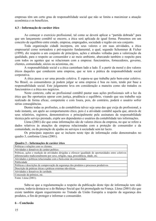 empresas têm um certo grau de responsabilidade social que não se limita a maximizar a atuação
econômica e os benefícios.

4.3 – Informação de caráter ético

        Ao começar o exercício profissional, tal como se deverá aplicar a “partida dobrada” para
que um lançamento contábil se encerre, a ética será aplicada de igual forma. Pensemos em um
conceito de equilíbrio entre estado, empresa, empregados, sociedade e região em seu conjunto.
        Toda organização cidadã incorpora, em seus valores e em suas atividades, a ética
empresarial como norteadora e pré-requisito fundamental, a qual, segundo Schommer & Ficher
(1999), diz respeito a um conjunto de princípios, ações e atitudes voltadas para a valorização da
qualidade, para o respeito ao consumidor e ao meio ambiente, abarcando também o respeito para
com todos os agentes que se relacionam com a empresa: funcionários, fornecedores, governo,
clientes, comunidade, sócios ou acionistas, etc.
        A responsabilidade social e a ética caminham lado a lado. É a partir da moral e dos valores
éticos daqueles que conduzem uma empresa, que se tem a prática da responsabilidade social
corporativa.
        A ética passa a ser uma pressão coletiva. E espera-se que trabalhe pelo bem-estar coletivo.
No Brasil, os consumidores já podem julgar se uma empresa é boa ou ruim, tendo por base a
responsabilidade social. Este julgamento leva em consideração a maneira como são tratados os
funcionários e a ética nos negócios.
        Neste contexto, cabe ao profissional contábil pautar suas ações profissionais sob a luz da
ética que lhe oportuniza operar com justiça, prudência e equilíbrio, visando que seu trabalho seja
realizado de forma eficaz, competente e com lisura, pois, do contrário, poderá o usuário sofrer
sérias conseqüências.
        Dentre todas as profissões, a do contabilista talvez seja uma das que exija do profissional, a
todo instante, um apelo ao comportamento ético, pois é a atividade contábil aquela que, através de
seus relatórios, registros, demonstrativos e principalmente pela assinatura da responsabilidade
técnica pelo serviço prestado, expõe aos dependentes e usuários da contabilidade tais informações.
        Llena (2001) diz que estas informações são de valores éticos da empresa, no que se refere a
dados relativos às atuações da empresa relacionadas com a proteção do consumidor e da
comunidade, ou da prestação de ajudas ou serviços à sociedade sem ter lucro.
        Os principais aspectos que se incluem neste tipo de informação estão demonstrados no
quadro 3, conforme Llena (2001).

Quadro 3 – Informações de caráter ético
Políticas e relações com os clientes.
Atividades e donativos de caráter político.
Políticas, ações e medição de atividades dirigidas a oferecer igualdade de oportunidades entre coletivos
diferenciados tradicionalmente por sexo, religião, raça, procedência, idade, etc.
Atividades e políticas relacionadas com o bem-estar da comunidade.
Publicidade
Políticas e descrições de comprovação da segurança dos produtos e processos produtivos.
Descrição de práticas éticas e práticas externas não-éticas.
Atividades e donativos de caridade.
Concessão de prêmios, etc.
Fonte: Llena (2001).

        Sabe-se que a regulamentação a respeito da publicação deste tipo de informação tem sido
escassa, todavia destaca-se a do Balanço Social que foi promulgado na França. Llena (2001) diz que
existe também algum requerimento no Tratado da União Européia a respeito da segurança dos
produtos, a fim de proteger e informar o consumidor.

6 – Conclusão

15
 