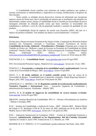 A Contabilidade Social contribui com elementos de caráter qualitativo que ajudam a
orientar corretamente os administradores e empresários no manejo, fortalecimento e progresso do
fator humano.
          Neste sentido, as entidades devem desenvolver sistemas de informação que incorporem
aspectos sociais de forma mais clara e estruturada, de maneira que se justifiquem suas atuações em
determinados campos sociais, porque a Contabilidade Social se sustenta nas necessidades de prover
mensagens enfocadas na chamada gestão social, que busca satisfazer as necessidades dos
trabalhadores e melhorar o nível de vida da população mediante o aumento da qualidade de seus
produtos.
          A Contabilidade Social da empresa, de acordo com Ensuncho (2003), não tem só o
objetivo de produzir utilidades. Tem também um objetivo social fundamental: “o homem”.

Referências

Divisão para o Desenvolvimento Sustentável das Nações Unidas. Cooperação do Ministério Federal
Austríaco dos Transportes, Inovação e Tecnologia. Assuntos Econômicos & Sociais.
Contabilidade da Gestão Ambiental – Procedimentos e Princípios. Preparado para o Grupo de
Trabalho de Peritos em “Melhorar o papel do Governo na Promoção da Contabilidade da Gestão
Ambiental”. Nações Unidas, Nova Iorque, 2001. Versão portuguesa de: Constança Peneda e Miguel
Marçal,         colaboração       Paulo         Saraiva        e       Cristina        Santos.
www.ioew.at/ioew/download/EMA%20_portugese_complete.pdf. Acesso em 30 de março de 2003.

ENSUNCHO, A. A. – Contabilidade Social – www.geocities.com acesso 03 agos/2003.

EPA. Environmental Protection Agency. Disponível em: www.epa.gov. Acesso em: 12 nov. 2002.

FENECH, F. C. Presentación y evaluación de la contabilidad social y medioambiental. Curso de
verano de la Universidade de Burgos. 2002. www.ubu.es. Acesso 19 jan/2003.

GILET, A. L. El medio ambiente en el modelo contable actual. Curso de verano de la
Universidad de Burgos: “Contabilidad para el desarrollo sostenible: Global Reporting Initiative”.
Burgos, julio, 2002. www.ubu.es. Acesso em 19 de janeiro de 2003.

GONZÁLEZ, C. L. ABADÍA, J. M. M. Regulación contable de la información medioambiental.
Normativa Española e Internacional. Aeca – Asociación Españaola de Contabilidad y
administración de Empresas. Alcobendas – Madrid. 2003.

GUPTA, D. K. O modelo de Jaggi-Lau da contabilidade de recurso humano revisitado.
www.asci.org. Acesso 06 agos/2003.

IBRACON - Instituto Brasileiro de Contabilidade. NPA 11 – Normas e Procedimentos de Auditoria
– Balanço e Ecologia, 2000.

ICAC – Instituto de Contabilidade e Auditoria de Contas – BOE – Boletim BOE – Boletin Oficial
del Estado nº 81. Resolução 6.389 de 25 de março de 2002, publicada em 04 de abril de 2002.
Madrid, Jueves 4 abril 2002. www.rea.es. Acesso em 11 de agosto de 2002.

IFAC – Federación Internacional de Contadores. FMAC – Comité de Contabilidad Financiera y
Gerencial. Administración Ambiental en las Organizaciones. Rol del Contador Gerencial.
Apéndice D. Estudio 6, marzo 1998. Traducción de: S. A. Mantilla, set. 1998.

KRAMER, M. E. P. TINOCO, J. E. P. Contabilidade e gestão ambiental. São Paulo: Atlas, 2004.

16
 