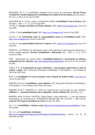KRAEMER, M. E. P. Contabilidade ambiental como sistema de informações. Revista Pensar
Contábil do Conselho Regional de Contabilidade do Estado do Rio de Janeiro. Rio de Janeiro -
RJ: ano 3, n. 09, p.19-26, ago/out.2000.

KRAEMER, M. E. P. Ética, sigilo e o profissional contábil. Contabilidade Vista & Revista. Belo
Horizonte – MG: v. 12, n. 2, p.33-47,ago/2001.
LLENA, F. Enfoque económico del medio ambiente. 2001. http://www.5campus.com Acesso 26
mar/2003.

LLENA, F. La Contabilidad Social. 2001. http://www.5campus.com Acesso 26 mar/2003.

LLENA, F. La información sobre la responsabilidad social: la Contabilidad Social. 2001.
http://www.5campus.com Acesso 26 mar/2003.

LLENA, F. La responsabilidad social de la empresa. 2001. http://www.5campus.com Acesso 26
mar/2003.

MONEVA, J. M. BRAGA, R. Informações sobre o meio ambiente nas demonstrações financeiras: a
norma contábil espanhola. Revista Contabilidade e Informação. Ijuí – RSA: n. 15, p. 51-55.
out/dez de 2002.

ONU – Organização das nações Unidas. Contabilidad financiera y presentación de informes
ambientales por las empresas. http://www.unetad.org/sp/sphome.htm. Acesso em 15 de novembro
de 2002.

PAIVA, P. R. de Evidenciação de gastos ambientais – uma pesquisa exploratória no setor de
celulose e papel. 2001. Dissertação (Mestrado Contabilidade e Controladoria) – Universidade de
São Paulo, São Paulo.

RAO, P. Contabilidade de recurso humana: uma avaliação da prática indian. www.asci.org.
Acesso 06 agos/2003.

RIBEIRO, M. de S. Contabilidade e meio ambiente.1992. Dissertação (Mestrado Contabilidade e
Controladoria) – Universidade de São Paulo, São Paulo.

RIBEIRO, M de S. MARTINS, E. Ações das empresas para a preservação do meio ambiente.
ABRASCA – Associação Brasileira das Companhias Abertas, Boletim 415, 28/09/98, p. 3-4.

RIBEIRO, Maisa de Souza, GRATÃO, Ângela Denise. Custos ambientais – o caso das empresas
distribuidoras de combustíveis.In CONGRESSO BRASILEIRO DE CUSTOS, 7, 2000, Recife.
Anais do VII Congresso Brasileiro de Custos. Recife: PE, 2000.

SÁ, A. L. Contabilidade e balanço social. http://www.crcmg.org.br/cenesco/contbal.htm Acesso
30 out/2001.

SÁ, A. L. de. Contabilidade Ambiental.
http://www.nelsonpeixoto.hpg.ig.com.br/Portugues/Ambiental/Index.htm.   Acesso   em   23   de
dezembro de 2002.




17
 