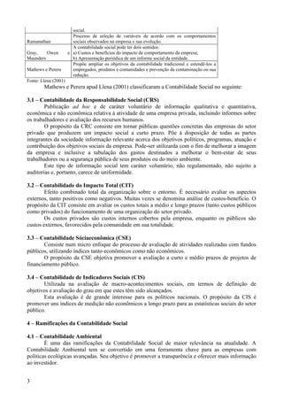 social.
                        Processo de seleção de variáveis de acordo com os comportamentos
Ramanathan              sociais observados na empresa e sua evolução.
                        A contabilidade social pode ter dois sentidos:
Gray,    Owen         e a) Custos e benefícios do impacto de comportamento da empresa;
Maunders                b) Apresentação periódica de um informe social da entidade.
                        Propõe ampliar os objetivos da contabilidade tradicional e estendê-los a
Mathews e Perera        empregados, produtos e comunidades e prevenção da contaminação ou sua
                        redução.
Fonte: Llena (2001)
        Mathews e Perera apud Llena (2001) classificaram a Contabilidade Social no seguinte:

3.1 – Contabilidade da Responsabilidade Social (CRS)
        Publicação ad hoc e de caráter voluntário de informação qualitativa e quantitativa,
econômica e não econômica relativa à atividade de uma empresa privada, incluindo informes sobre
os trabalhadores e avaliação dos recursos humanos.
        O propósito da CRC consiste em tornar públicas questões concretas das empresas do setor
privado que produzem um impacto social a curto prazo. Põe à disposição de todas as partes
integrantes da sociedade informação relevante acerca dos objetivos políticos, programas, atuação e
contribuição dos objetivos sociais da empresa. Pode-ser utilizarda com o fim de melhorar a imagem
da empresa e inclusive a tabulação dos gastos destinados a melhorar o bem-estar de seus
trabalhadores ou a segurança pública de seus produtos ou do meio ambiente.
        Este tipo de informação social tem caráter voluntário, não regulamentado, não sujeito a
auditorias e, portanto, carece de uniformidade.

3.2 – Contabilidade do Impacto Total (CIT)
        Efeito combinado total da organização sobre o entorno. É necessário avaliar os aspectos
externos, tanto positivos como negativos. Muitas vezes se denomina análise de custos-benefício. O
propósito da CIT consiste em avaliar os custos totais a médio e longo prazos (tanto custos públicos
como privados) do funcionamento de uma organização do setor privado.
        Os custos privados são custos internos cobertos pela empresa, enquanto os públicos são
custos externos, favorecidos pela comunidade em sua totalidade.

3.3 – Contabilidade Sóciaeconômica (CSE)
        Consiste num micro enfoque do processo de avaliação de atividades realizadas com fundos
públicos, utilizando índices tanto econômicos como não econômicos.
        O propósito da CSE objetiva promover a avaliação a curto e médio prazos de projetos de
financiamento público.

3.4 – Contabilidade de Indicadores Sociais (CIS)
       Utilizada na avaliação de macro-acontecimentos sociais, em termos de definição de
objetivos e avaliação do grau em que estes têm sido alcançados.
       Esta avaliação é de grande interesse para os políticos nacionais. O propósito da CIS é
promover uns índices de medição não econômicos a longo prazo para as estatísticas sociais do setor
público.

4 – Ramificações da Contabilidade Social

4.1 – Contabilidade Ambiental
        É uma das ramificações da Contabilidade Social de maior relevância na atualidade. A
Contabilidade Ambiental tem se convertido em uma ferramenta chave para as empresas com
políticas ecológicas avançadas. Seu objetivo é promover a transparência e oferecer mais informação
ao investidor.


3
 