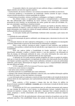 O necessário objetivo de conservação do meio ambiente obriga a contabilidade a assumir
alguns controles em torno dos seguintes aspectos:
→ Fornecimentos: de recursos mínimos e uso extensivo de materiais reciclados ou renováveis;
→ Processos produtivos e investimentos em imobilizado: mínimo consumo de água e energia,
mínima emissão atmosférica e mínima quantidade de resíduos.
→ Características do produto: mínimos vasilhames e embalagens, reciclagem e reutilizaçã.
          Nos últimos tempos, as organizações empresariais e conseqüentemente a contabilidade
têm sido influenciadas pelas incidências de novas variáveis: novas tecnologias, consideração
primordial do ativo humano, na racionalização dos custos, gestão dos custos por atividades, etc.,
que vem contemplar e aperfeiçoar a doutrina existente.
          Diante disto, a Contabilidade Ambiental é o processo que facilita as decisões relativas à
atuação ambiental da empresa, a partir da seleção de indicadores e análises de dados, da avaliação
destas informações com relação aos critérios de atuação ambiental, da comunicação e da revisão e
melhora periódica de tais procedimentos.
          As inovações trazidas pela Contabilidade Ambiental estão associadas a pelo menos três
temas:
→ a definição do custo ambiental;
→ a forma de mensuração do passivo ambiental, com destaque para o decorrente de ativos de vida
longa, e;
→ a utilização intensiva de notas explicativas abrangentes e o uso de indicadores de desempenho
ambiental, padronizados no processo de fornecimento de informações ao público.
          Junto a essas variáveis, encontra-se ainda o respeito ao meio ambiente, cuja incidência
econômica, sócio-jurídica e cultural está fora de toda dúvida e cujo impacto deve ser reconhecido na
Contabilidade.
          Posto isto, pode-se definir a Contabilidade de Gestão Ambiental – CGA como a
identificação, estimação, a análise, o relatório interno e o uso dos materiais e da informação do
fluxo da energia, da informação ambiental do custo, e de outras informações dos custos para a
tomada de decisão convencional e ambiental dentro de uma organização.
          A aplicação da CGA pode potenciar grandes poupanças de custos na gestão de resíduos,
dado que os custos de manuseamento e de deposição de resíduos são relativamente fáceis de definir
e de imputar a produtos específicos. Outros custos ambientais, incluindo os custos da conformidade
ambiental, custos legais, deterioração da imagem da empresa, riscos e responsabilidade ambiental,
são mais difíceis de avaliar.
          A CGA, segundo a EPA Environmental Protection Agency (2002):
→ focaliza nos custos internos à companhia;
→ não inclui custos externos à sociedade;
→ dá ênfase particular na contabilidade para custos ambientais;
→ abrange a não somente informação ambiental e outra do custo, mas também informação explícita
em fluxos do exame e os fatos dos materiais e da energia;
→ a sua informação pode ser usada para a maioria de tipos de atividade ou de tomada de decisão da
gerência dentro de uma organização, mas é particularmente útil para atividades ambientais proativas
da gerência.
          Neste contexto, a CGA incorpora e integra dois dos três blocos de edifício do
desenvolvimento sustentável: ambiente e economia, que se relacionam à tomada de decisão interna
de uma organização.
          A informação da CGA serve essencialmente para ser utilizada internamente pela empresa
nas suas tomadas de decisão. A nível interno, os procedimentos incluem: medições físicas do
consumo de materiais e energia, fluxos de deposição e deposição final, avaliação monetária de
custos, poupanças e receitas relacionadas com atividades que apresentam potenciais impactos
ambientais.
          Os dados da CGA são particularmente valiosos para iniciativas da gerência com um foco
ambiental específico. Esta contabilidade fornece não somente os dados de custo necessários para
4
 