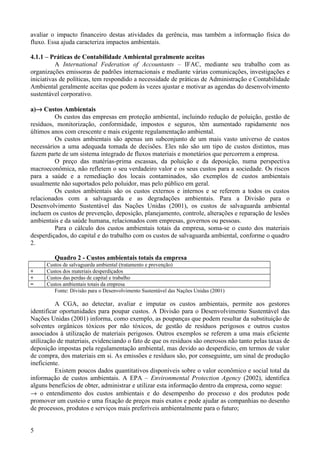 avaliar o impacto financeiro destas atividades da gerência, mas também a informação física do
fluxo. Essa ajuda caracteriza impactos ambientais.

4.1.1 – Práticas de Contabilidade Ambiental geralmente aceitas
          A International Federation of Accountants – IFAC, mediante seu trabalho com as
organizações emissoras de padrões internacionais e mediante várias comunicações, investigações e
iniciativas de políticas, tem respondido a necessidade de práticas de Administração e Contabilidade
Ambiental geralmente aceitas que podem às vezes ajustar e motivar as agendas do desenvolvimento
sustentável corporativo.

a)→ Custos Ambientais
         Os custos das empresas em proteção ambiental, incluindo redução de poluição, gestão de
resíduos, monitorização, conformidade, impostos e seguros, têm aumentado rapidamente nos
últimos anos com crescente e mais exigente regulamentação ambiental.
         Os custos ambientais são apenas um subconjunto de um mais vasto universo de custos
necessários a uma adequada tomada de decisões. Eles não são um tipo de custos distintos, mas
fazem parte de um sistema integrado de fluxos materiais e monetários que percorrem a empresa.
         O preço das matérias-prima escassas, da poluição e da deposição, numa perspectiva
macroeconômica, não refletem o seu verdadeiro valor e os seus custos para a sociedade. Os riscos
para a saúde e a remediação dos locais contaminados, são exemplos de custos ambientais
usualmente não suportados pelo poluidor, mas pelo público em geral.
         Os custos ambientais são os custos externos e internos e se referem a todos os custos
relacionados com a salvaguarda e as degradações ambientais. Para a Divisão para o
Desenvolvimento Sustentável das Nações Unidas (2001), os custos de salvaguarda ambiental
incluem os custos de prevenção, deposição, planejamento, controle, alterações e reparação de lesões
ambientais e da saúde humana, relacionados com empresas, governos ou pessoas.
         Para o cálculo dos custos ambientais totais da empresa, soma-se o custo dos materiais
desperdiçados, do capital e do trabalho com os custos de salvaguarda ambiental, conforme o quadro
2.

         Quadro 2 - Custos ambientais totais da empresa
      Custos de salvaguarda ambiental (tratamento e prevenção)
+     Custos dos materiais desperdiçados
+     Custos das perdas de capital e trabalho
=     Custos ambientais totais da empresa
         Fonte: Divisão para o Desenvolvimento Sustentável das Nações Unidas (2001)

          A CGA, ao detectar, avaliar e imputar os custos ambientais, permite aos gestores
identificar oportunidades para poupar custos. A Divisão para o Desenvolvimento Sustentável das
Nações Unidas (2001) informa, como exemplo, as poupanças que podem resultar da substituição de
solventes orgânicos tóxicos por não tóxicos, de gestão de resíduos perigosos e outros custos
associados à utilização de materiais perigosos. Outros exemplos se referem a uma mais eficiente
utilização de materiais, evidenciando o fato de que os resíduos são onerosos não tanto pelas taxas de
deposição impostas pela regulamentação ambiental, mas devido ao desperdício, em termos de valor
de compra, dos materiais em si. As emissões e resíduos são, por conseguinte, um sinal de produção
ineficiente.
          Existem poucos dados quantitativos disponíveis sobre o valor econômico e social total da
informação de custos ambientais. A EPA – Environmental Protection Agency (2002), identifica
alguns benefícios de obter, administrar e utilizar esta informação dentro da empresa, como segue:
→ o entendimento dos custos ambientais e do desempenho do processo e dos produtos pode
promover um custeio e uma fixação de preços mais exatos e pode ajudar as companhias no desenho
de processos, produtos e serviços mais preferíveis ambientalmente para o futuro;


5
 