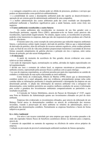→ a vantagem competitiva com os clientes pode ser obtida de processos, produtos e serviços que
podem ser demonstrados como preferíveis ambientalmente;
→ a contabilidade de custos e desempenho ambiental pode dar suporte ao desenvolvimento e
operação de um sistema geral de administração ambiental de uma companhia;
→ a melhor administração dos custos ambientais pode dar como resultado um desempenho
ambiental melhorado e benefícios significativos para a saúde humana, assim como êxito nos
negócios.
→ Custos ambientais reconhecidos e custos futuros
          Os custos ambientais não reconhecidos no momento de seu fato gerador com a
classificação pertinente, segundo Paiva (2001), apresentar-se-ão no futuro como passivos não
reconhecidos, repercutindo negativamente. No entanto, alguns custos, se reconhecidos no presente,
poderão evitar transtornos às empresas, dado que não são responsáveis pelos produtos até o final do
ciclo de vida destes.
          O mesmo autor cita, como exemplo de custos presentes que reduzirão impactos ambientais
futuros, o poliestireno celular rígido (isopor), derivado do petróleo. Sabe-se que a industrialização
de derivados do petróleo, além da utilização de recursos naturais esgotáveis, emite resíduo poluente
e que, no final de seu ciclo de vida estes produtos proporcionam transtornos à sociedade de diversas
formas causando entupimentos de galerias pluviais e poluição em rios e represas, entre outras
formas de poluição, por não serem biodegradáveis.
→ Evidenciação
          A partir do momento da ocorrência do fato gerador, devem evidenciar seus custos
relativos ao meio ambiente:
√ em razão de imposições legais, normatizações ou ambas, advindas de órgãos especializados em
tal regulamentação;
√ devido aos usos e costumes da cultura local, as empresas encontram-se pressionadas pelo
ambiente externo, representado pelas pessoas físicas e jurídicas com as quais interage;
√ no caso de empresas exportadoras, ao sofrerem pressões por parte dos importadores no sentido de
cuidados e evidenciação de suas ações relacionadas ao meio ambiente.
          Como forma de evidenciação, Ribeiro & Martins (1998) dizem que as demonstrações
contábeis podem ser o canal adequado, para tais evidências, principalmente porque nelas estão
contidas todas as informações pertinentes à situação patrimonial e desempenho da empresa em um
determinado período. A adição das informações de natureza ambiental viria a enriquecer tais
demonstrações, como também permitiria aos usuários melhores condições de acesso à informação
para avaliar a grandeza dos investimentos ambientais comparativamente ao patrimônio e aos
resultados no período.
          A Comissão de Valores Mobiliários, através do Parecer de Orientação nº 15/87, sugere
uma Nota no Relatório da Administração quanto aos investimentos efetuados em prol do meio
ambiente.
          Empresas têm evidenciado os investimentos efetuados, quer através da elaboração de um
Balanço Social anexo às demonstrações contábeis ou através de evidenciação dos recursos
investidos, visando à preservação do meio ambiente no relatório da administração, anexo à
publicação das demonstrações contábeis. Normalmente as empresas brasileiras o fazem de forma
subjetiva ou parcial.

b)→ Ativo Ambiental
         Um ativo é um recurso controlado por uma empresa que surge de eventos passados e de
onde são esperados futuros fluxos de benefícios econômicos diretos ou indiretos para a empresa,
através de:
√ aumento da capacidade ou aumento da segurança ou eficiência de outros ativos próprios da
empresa;
√ redução ou prevenção de provável contaminação ambiental resultante de futuras operações;


6
 