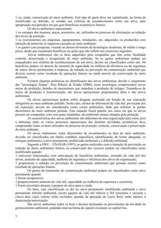 √ ou, ainda, conservação do meio ambiente. Este tipo de gasto deve ser capitalizado, na forma de
imobilizado ou diferido, se atender aos critérios de reconhecimento como um ativo, para
apropriação nos períodos em que gere benefícios econômicos futuros.
          Os ativos ambientais representam:
√ os estoques dos insumos, peças, acessórios, etc, utilizados no processo de eliminação ou redução
dos níveis de poluição;
√ os investimentos em máquinas, equipamentos, instalações, etc, adquiridos ou produzidos com
intenção de amenizar os impactos causados ao meio ambiente;
√ os gastos com pesquisas, visando ao desenvolvimento de tecnologias modernas, de médio e longo
prazo, desde que constituam benefícios ou ações que irão refletir nos exercícios seguintes.
          Ativos ambientais são os bens adquiridos pela companhia que têm como finalidade
controle, preservação e recuperação do meio ambiente. Se os gastos ambientais podem ser
enquadrados nos critérios de reconhecimento de um ativo, devem ser classificados como tais. Os
benefícios podem vir através do aumento da capacidade ou melhora da eficiência ou da segurança
de outros ativos pertencentes à empresa, da redução ou prevenção da contaminação ambiental que
deveria ocorrer como resultado de operações futuras ou ainda através da conservação do meio
ambiente.
          Existem algumas polêmicas na identificação dos ativos ambientais, devido o surgimento
das "tecnologias limpas". Para Ribeiro & Gratão (2000), essas tecnologias compreendem novos
meios de produção, dotados de mecanismos que impedem a produção de refugos. Tratando-se de
meios de produção e transformação, são ativos operacionais propriamente ditos e não ativos
ambientais.
          Os ativos operacionais podem sofrer desgaste acelerado em função de sua exposição
obrigatória ao meio ambiente poluído. Neste caso, efeitos do diferencial de vida útil, provocado por
tal exposição, devem ser considerados como custos ambientais, dado que refletem as perdas
decorrentes do meio ambiente poluído. Esta situação ficará patente nos casos em que os ativos
possam ser comprados, com seus pares instalados, em ambientes menos afetados pela poluição.
          As características dos ativos ambientais são diferentes de uma organização para outra, pois
a diferença entre os vários processos operacionais das distintas atividades econômicas deve
compreender todos os bens utilizados no processo de proteção, controle, conservação e preservação
do meio ambiente.
          Os ativos ambientais, todos decorrentes de investimentos na área do meio ambiente,
deverão ser classificados em títulos contábeis específicos, identificando, de forma adequada, os
estoques ambientais, o ativo permanente imobilizado ambiental e o diferido ambiental.
          Segundo a ONU – UN-ISAR (1997), os gastos realizados com a intenção de prevenção ou
redução de danos ambientais futuros ou conservação dos recursos podem ser classificados como
imobilizado quando:
√ estiverem relacionados com antecipação de benefícios ambientais, extensão da vida útil dos
ativos, aumento de capacidade, melhoria de segurança e eficiência dos ativos da organização;
√ propiciarem a redução ou prevenção de contaminação ambientais que possam ocorrer como
resultado de operações futuras.
          Os gastos de tratamento de contaminação ambiental podem ser classificados como ativo
permanente quando:
√ forem recuperáveis;
√ proporcionarem aumento de vida útil, capacidade ou melhoria de segurança e economia;
√ forem incorridos durante o preparo do ativo para a venda.
          Os bens, cuja classificação se der no ativo permanente imobilizado ambiental e ativo
permanente diferido ambiental, exceto aqueles de vida útil inferior a 365 (trezentos e sessenta e
cinco) dias, cujos valores serão excluídos, quando da apuração do Lucro Real, estão sujeitos à
depreciação/amortização.
          São ativos ambientais todos os bens e direitos destinados ou provenientes da atividade de
gerenciamento ambiental, podendo estar na forma de capital circulante ou capital fixo.

7
 