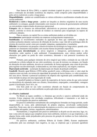 Para Santos & Silva (2001), o capital circulante (capital de giro) é o montante aplicado
para a realização da atividade econômica da empresa, sendo composto pelas disponibilidades e
pelos ativos realizáveis a curto e longo prazo.
Disponibilidades – podem ser contabilizados os valores referentes a recebimentos oriundos de uma
receita ambiental.
Realizáveis a curto e longo prazo – podem ser lançados os direitos originários de uma receita
ambiental e os estoques, quando relacionados com insumos do sistema de gerenciamento ambiental
ou com produtos reaproveitados do processo operacional.
Estoques: são os insumos em almoxarifado, adicionáveis ao processo produtivo para eliminar,
reduzir, controlar os níveis de emissão de resíduos ou materiais para recuperação ou reparos de
ambientes afetados.
          Para os autores, no capital fixo as contas ambientais podem ser divididas em:
Investimentos: participação societária em empresas ecologicamente responsáveis.
Imobilizado: os investimentos realizados na aquisição de bens que viabilizam a redução de
resíduos poluentes durante o processo de obtenção de receitas e cuja vida útil se prolongue além do
término do exercício social, como por exemplo: máquinas, equipamentos e instalações.
Diferido: investimentos em pesquisa e desenvolvimento de tecnologia no longo prazo, quando estes
puderem ser claramente relacionados com receitas futuras de períodos específicos.
Provisão para desvalorização: os ativos tangíveis e intangíveis, particularmente os não
monetários, estão sujeitos à ação ambiental. Conseqüentemente, seus valores podem sofrer
alterações por ganho ou perda do valor econômico, alterando o real potencial econômico da
empresa.
          Portanto, para qualquer elemento do ativo tangível que tenha a extinção de sua vida útil
acelerada ou a direta redução de seu valor econômico, no caso de terrenos ou estoques, em função
de alterações do meio ambiente, deveria ser constituída, de forma segregada, uma conta de provisão
para registrar sua desvalorização, evidenciando-se, nas notas explicativas, sua origem e natureza.
Depreciação acelerada – aceleração da depreciação em função da poluição ambiental.
Goodwill: Monobe apud Ribeiro (1992) define goodwill como a diferença entre o valor atual da
empresa como um todo, em termos de capacidade de geração de lucros futuros, e o valor econômico
dos seus ativos. Retrata o potencial econômico da empresa não registrado pela contabilidade, mas
seria incluído no preço em uma negociação de venda.
          O goodwill poderá se formar a partir da expectativa de lucros acima do que seria normal
em decorrência de reputação junto aos clientes, fornecedores, empregados, comunidade, vantagens
quanto à localização, know how, etc.
          Este bem pode ter seu valor econômico alterado em função do comportamento da
empresa, no que se refere ao meio ambiente ou pela ação deste sobre a mesma.

c)→ Passivo Ambiental
           No Brasil, as regras contábeis e a literatura que envolve o passivo ambiental ainda são
recentes. Certas empresas têm atividades complexas, dificultando o tratamento a ser dado no
registro e na divulgação dos passivos ambientais.
           Os passivos ambientais normalmente são contingências formadas em longo período, sendo
despercebidos às vezes, pela administração da própria empresa, envolvendo conhecimento
específico. Neste caso, não só a administração da empresa se envolve, nem somente a contabilidade,
mas também advogados, juristas, engenheiros, administradores.
           Normalmente, o surgimento dos passivos ambientais se dá pelo uso de uma área, lago, rio,
mar e uma série de espaços que compõem nosso meio ambiente, inclusive o ar que respiramos, e de
alguma forma estão sendo prejudicados pelo processo de geração de resíduos ou lixos industriais,
de difícil eliminação.
           Os passivos ambientais, conforme Ribeiro & Gratão (2000), ficaram amplamente
conhecidos pela sua conotação mais negativa, ou seja, as empresas que o possuem agrediram


8
 