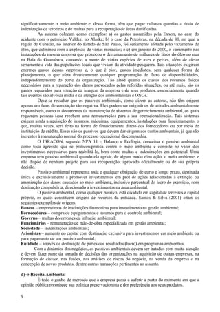 significativamente o meio ambiente e, dessa forma, têm que pagar vultosas quantias a título de
indenização de terceiros e de multas para a recuperação de áreas danificadas.
          As autoras colocam como exemplos: a) os gastos assumidos pela Exxon, no caso do
acidente com o petroleiro Valdez, no Alaska; b) o caso da Petrobras, na década de 80, no qual a
região de Cubatão, no interior do Estado de São Paulo, foi seriamente afetada pelo vazamento de
óleo, que culminou com a explosão de várias moradias; e c) em janeiro de 2000, o vazamento nas
instalações da mesma empresa que provocou o derramamento de milhares de litros do óleo no mar
na Baía da Guanabara, causando a morte de várias espécies de aves e peixes, além de afetar
seriamente a vida das populações locais que viviam da atividade pesqueira. Tais situações exigiram
enormes gastos dessas empresas e, o que é pior, gastos imediatos, sem qualquer forma de
planejamento, o que afeta drasticamente qualquer programação de fluxo de disponibilidades,
independentemente do porte da organização. Tão altod quanto os custos dos recursos físicos
necessários para a reparação dos danos provocados pelas referidas situações, ou até mais, são os
gastos requeridos para retração da imagem da empresa e de seus produtos, essencialmente quando
tais eventos são alvo da mídia e da atenção dos ambientalistas e ONGs.
          Deve-se ressaltar que os passivos ambientais, como dizem as autoras, não têm origem
apenas em fatos de conotação tão negativa. Eles podem ser originários de atitudes ambientalmente
responsáveis, como as decorrentes da manutenção de sistemas de gerenciamento ambiental, os quais
requerem pessoas (que recebem uma remuneração) para a sua operacionalização. Tais sistemas
exigem ainda a aquisição de insumos, máquinas, equipamentos, instalações para funcionamento, o
que, muitas vezes, será feito na forma de financiamento direto dos fornecedores ou por meio de
instituição de crédito. Esses são os passivos que devem dar origem aos custos ambientais, já que são
inerentes à manutenção normal do processo operacional da companhia.
          O IBRACON, segundo NPA 11 – Balanço e Ecologia, conceitua o passivo ambiental
como toda agressão que se praticou/pratica contra o meio ambiente e consiste no valor dos
investimentos necessários para reabilitá-lo, bem como multas e indenizações em potencial. Uma
empresa tem passivo ambiental quando ela agride, de algum modo e/ou ação, o meio ambiente, e
não dispõe de nenhum projeto para sua recuperação, aprovado oficialmente ou de sua própria
decisão.
          Passivo ambiental representa toda e qualquer obrigação de curto e longo prazo, destinada
única e exclusivamente a promover investimentos em prol de ações relacionadas à extinção ou
amenização dos danos causados ao meio ambiente, inclusive percentual do lucro do exercício, com
destinação compulsória, direcionado a investimentos na área ambiental.
          O passivo ambiental, como qualquer passivo, está dividido em capital de terceiros e capital
próprio, os quais constituem origens de recursos da entidade. Santos & Silva (2001) citam os
seguintes exemplos de origens:
Bancos – empréstimos de instituições financeiras para investimento na gestão ambiental;
Fornecedores – compra de equipamentos e insumos para o controle ambiental;
Governo – multas decorrentes da infração ambiental;
Funcionários – remuneração de mão-de-obra especializada em gestão ambiental;
Sociedade – indenizações ambientais;
Acionistas – aumento do capital com destinação exclusiva para investimentos em meio ambiente ou
para pagamento de um passivo ambiental;
Entidade – através de destinação de partes dos resultados (lucro) em programas ambientais.
        Com a dinâmica dos negócios, os passivos ambientais devem ser tratados com muita atenção
e devem fazer parte da tomada de decisões das organizações na aquisição de outras empresas, na
formação de cluster, nas fusões, nas análises de riscos do negócio, na venda da empresa e na
concepção de novos produtos, dentre outras transações pertinentes ao assunto.

d)→ Receita Ambiental
         É todo o ganho de mercado que a empresa passa a auferir a partir do momento em que a
opinião pública reconhece sua política preservacionista e der preferência aos seus produtos.

9
 