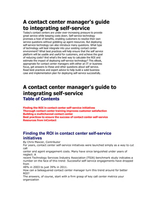 A contact center manager's guide<br />to integrating self-service<br />Today's contact centers are under ever-increasing pressure to provide<br />great service while keeping costs down. Self-service technology<br />promises a host of benefits, enabling customers to resolve their own<br />service questions without gobbling up agent resources. But deploying<br />self-service technology can also introduce many questions. What type<br />of technology will best integrate into your existing contact center<br />environment? What best practices will help ensure that the self service<br />platform will be usable and useful for customers, and achieve the goal<br />of reducing costs? And what's the best way to calculate the ROI and<br />estimate the impact of deploying self-service technology? This eBook,<br />appropriate for contact center managers with either an IT or business<br />focus, get answers to these and other questions about self service.<br />Read best practices and expert advice to help build a solid business<br />case and implementation plan for deploying self-service successfully.<br />A contact center manager's guide to<br />integrating self-service<br />Table of Contents<br />Finding the ROI in contact center self-service initiatives<br />Thorough contact center training improves customer satisfaction<br />Building a multichannel contact center<br />Best practices to ensure the success of contact center self-service<br />Resources from inContact<br />Finding the ROI in contact center self-service<br />initiatives<br />By Chris Maxcer, Contributor<br />For years, contact center self-service initiatives were launched simply as a way to cut call<br />center and agent engagement costs. Many have since languished under years of neglect. A<br />recent Technology Services Industry Association (TSIA) benchmark study indicates a<br />number on the face of this trend: Successful self-service engagements have dropped from<br />48% in 2003 to just 39% in 2011.<br />How can a beleaguered contact center manager turn this trend around for better ROI?<br />The answers, of course, start with a firm grasp of key call center metrics your organization<br />can use to assess the value of self-service initiatives. Also important is knowing how to<br />propose smarter integration of self-service initiatives to business stakeholders to get those<br />efforts on a path to success.<br />Two key metrics<br />There are two basic, core self-service contact center metrics that most companies should<br />pay attention to, noted John Ragsdale, vice president of research for TSIA. quot;
The first is selfservice<br />success, for example, the percent of customers that attempt self-service and<br />successfully find what they need,quot;
 he said. Companies can use this metric to determine how<br />effective their self-service endeavors are.<br />quot;
The second is what percentage of total incident volume is being answered -- or deflected --<br />via self-service channels,quot;
 Ragsdale explained. If a company has 10,000 calls a month but<br />can deflect 1,000 calls to a self-service application, those costs associated with the<br />deflections could result in the need for fewer call center staffers or resources<br />Measuring customer satisfaction<br />quot;
The best metrics are customer satisfaction and contact resolution,quot;
 said Layne Holley,<br />director of community services for International Customer Management Institute (ICMI).<br />quot;
Tracking call resolution, however, seems to be a bit trickier for many call centers.”<br />Calls fielded by interactive voice response (IVR) are just as tricky. Citing the ICMI 2010<br />Self-Service and the Multichannel Contact Center Report, Holley said “more than one-fifth of<br />our survey respondents said they do not measure completion rates for IVR-only calls. Sixtyfour<br />percent of respondents don‟t know if or when a customer has tried to self-serve but<br />then opted for a live rep.”<br />Overall, recent ICMI research finds that 43.6% of organizations don't measure customer<br />feedback on centers' self-service channels.<br />quot;
When you don‟t measure completion and transfer-out rates, you also can‟t measure the<br />ROI of your self-service technologies,quot;
 Holley said.<br />quot;
Customers often transfer out of a self-service transaction because they‟re not easily able to<br />get what they need. You‟re not likely to understand why customers are transferring out or<br />abandoning until you track what‟s happening,quot;
 Holley said.<br />Computer telephony integration (CTI) systems can enable transactional analysis for selfservice<br />channels so that contact centers can know when customers have tried self-service<br />and then opted for a live agent, Holley said. They can also pass customer transaction data<br />from self-service channels back to the agent, reducing customer frustration that can occur<br />when they have to repeat what they‟ve already said to a live agent.<br />Packaging for stakeholder approval<br />To win stakeholder buy-in, contact center managers should start with ROI, followed by the<br />more nebulous customer satisfaction metrics<br />quot;
For the most part, it still comes back to the basics of decreasing agent handle time and<br />operational costs, along with improving customer satisfaction by giving self-service to those<br />who want it,quot;
 noted Drew Kraus, research vice president for enterprise communications at<br />Gartner Inc.<br />Although call deflection rates and reducing agent handle time can lead to hard-cost savings,<br />some customers are increasingly looking at self-service as an expected benefit. For<br />example, some customers prefer Web self-service options over live agents when they are<br />sitting in coffee shops or are up late at night and don't want to wake sleeping family<br />members.<br />quot;
For a lot of companies, part of the justification for IVR is to extend the hours they can<br />support their customers without having to extend agent staffing … but there is a downside:<br />Surveys show that most customers just think they're trying to reduce costs. So even if the<br />rationale is altruistic, the customer impression is, 'Ah, they're just still trying to be cheap,'quot;
<br />Kraus said.<br />Good knowledge management (KM) has the power to mitigate those pessimistic impressions<br />as long as customers can find answers to their needs. quot;
KM is one of the few areas that<br />investment almost always creates strong ROI. Even a poor KM implementation will pay for<br />itself in a year -- a really good implementation pays for itself in as little as six months,quot;
<br />TSIA's Ragsdale noted.<br />Consider this: quot;
Interaction volumes are increasing year over year by 20% or more for most<br />companies. Since no one wants to fund doubling or tripling the size of support over the next<br />few years, self-service is an easy sell,” Ragsdale explained.<br />VMware, a provider of virtualization and cloud infrastructure technologies recently updated<br />its self-service efforts. It not only kept customers satisfied with instant access to answers<br />but also managed to deflect calls from its call center, said Kate Leggett, senior analyst for<br />Forrester Research Inc. In 2008, 2.5 million customers accessed Web-based content; in<br />2010, more  than 10 million customers accessed conten<br />And the results? Since the update, which includes links to a company support blog and a<br />YouTube channel for self-service videos, calls to VMware‟s contact center have steadily<br />decreased. The rate is now below 4%, saving VMware more than $10 million a year.<br />Drawbacks and pitfalls<br />quot;
The biggest drawback is that a poorly designed application can end up with customer<br />alienation,quot;
 Gartner's Kraus noted. quot;
The classic is that you spend five minutes in the IVR,<br />get transferred to an agent and then you have to repeat everything.quot;
<br />That's irritating enough, but it becomes far worse when speech-based applications go<br />wrong, he said.<br />quot;
A poorly developed speech application [alienates more] customers than a poorly developed<br />IVR touch-tone application because now I'm not just pressing the buttons harder, I'm<br />yelling at my phone,quot;
 Kraus explained. quot;
And the poor agent who gets me after this … I'm<br />sure it increases agent churn, plus it increases average handle time because your customer<br />is whining about the application. A lot of companies don't realize the investment and nuance<br />that's required for speech-type testing and tuning.quot;
<br />There are risks with Web-based self-service, too.<br />quot;
A poor self-service implementation frustrates customers, who after two-to-three<br />unsuccessful attempts will likely never go back to your self-service site again. For customers<br />who prefer self-service -- and that is becoming a large percentage of customers as younger<br />demographics age into the primary target markets -- having a bad self-service site means<br />they will take their business elsewhere -- it is that important,quot;
 Ragsdale stressed.<br />One last common pitfall is risking the relevance of Web knowledge management effort   <br />quot;
KM solutions often don't get adequately staffed because companies don't see it as a longterm<br />engagement. They see it as a project to execute so you get executive sponsorship and<br />funding for that project, but there's no funding for the bodies that's needed to maintain it,quot;
<br />she explained. quot;
As soon as someone accesses information that doesn't answer their<br />question because it's stale, they're going to pick up the phone<br />Thorough contact center training improves<br />customer satisfaction<br />By Sue Hildreth, Contributor<br />Customer service today involves much more than the call center. Today's multichannel<br />contact center may have phone, Web chat, fax, Twitter, text chat, email and self-service<br />options such as user forums and knowledge bases. Customers may use one, two or all of<br />them at one time or another. To manage all these elements, consistent contact center<br />training is vital.<br />quot;
Not all interactions are a candidate for every technology,quot;
 said Lyn Kramer, managing<br />director for Kramer & Associates, a contact center consulting firm. quot;
I may use IVR<br />[interactive voice response] now, because I don't have access to the Web, but the Web later<br />in the day, and give them a phone call tomorrow. It's one face to the customer over<br />different channels, which can be a huge problem for some organizations, especially if<br />separate groups own different parts of it.quot;
<br />A key area that may be overlooked in contact center management is the hand-off of a<br />customer from one channel to another, said Lori Bocklund, president of Strategic Contact<br />Inc. When a customer moves from email to IVR or Facebook to a call center representative,<br />the tone of the exchange may change as well, particularly if different departments handle<br />them.<br />Worse, all the information about that customer may fall between the cracks, meaning<br />customers are forced to repeat their stories and order numbers, increasing frustration.<br />“It‟s pretty jarring when you spend an hour doing research online and you call the support<br />line for help only to have them take you through another hour of the same research,” she<br />said.<br />A major part of the problem is lack of integration among the technologies. “Unfortunately,<br />there are still siloed implementations out there,” said John Ragsdale, vice president of<br />technology research for the Technology Services Industry Association. “Social media, for<br />SearchCRM.com E-Book<br />A contact center manager's guide to integrating self-service<br />Sponsored By: Page 10 of 22<br />instance, is totally separate from the knowledge base, and there‟s no integration between<br />the two, and no search that encompasses both.”<br />A second problem is lack of consistent policies and procedures for all employees to follow<br />when dealing with customers. The same support agent who answers the phone is unlikely to<br />also maintain the Facebook page, but if both are following the same rule book for tone,<br />language and support goals, then customers at least know they are dealing with the same<br />company.<br />One support representative doesn't fit all<br />Not all support employees are suited for all channels. While many contact center managers<br />have dreamed of having one team handle everything, in reality that isn't practical because<br />of the disconnect among applications and routing and workflow, and the different skill levels<br />of customer reps, Bocklund said.<br />Staff assigned to social media such as Facebook or Twitter should be good at written<br />communication and comfortable with the idea of social media. They should know the<br />company‟s etiquette for providing support that thousands of customers will request. An<br />accidental slip is more damaging on Twitter than on a one-to-one phone call.<br />Additionally, the cut-and-paste style of answering questions, which is common with email<br />support, does not work well in a social media forum where everyone can see different<br />questions receiving the same answers. Social media is a more manual form of support, at<br />least when it comes to interaction between customers and company.<br />quot;
Many of the people using social media are customers who are unhappy. Companies need to<br />get the necessary policies together [for providing support over social media] and also decide<br />if that is the right place to have a customer support contact,quot;
 Kramer said.<br />Cross-channel contact center training is key<br />Although support agents may specialize in one type of support channel, they may still be<br />asked to help out areas that receive a high volume of queries. For example, when a<br />SearchCRM.com E-Book<br />A contact center manager's guide to integrating self-service<br />Sponsored By: Page 11 of 22<br />customer calls about trouble downloading a knowledge base article, the contact center<br />employees have to know how to help.<br />Unfortunately, call center staffers aren‟t always educated on their company‟s other support<br />options. In fact, often a completely different department has responsibility over the selfservice<br />website or the mobile support application, and nobody thought to train customer<br />support on these technologies. What you wind up with is a contact center that appears<br />clueless, Bocklund said.<br />“Say I‟m walking my dog at 5:30 am and doing some online banking on my iPhone, but I hit<br />a snafu and need to call the bank. What may happen is the call center management has not<br />educated the staff on what goes on with the IVR, mobile apps or website, and instead of<br />helping me, the call center says, „Oh, we have a mobile app?‟ We really need to make sure<br />that the call center people have a clue about things the customer is using,” Bocklund said.<br />One approach that some organizations are taking to provide better coordination of customer<br />service policies and people is to create a new C-level position for it. The position of chief<br />contact officer is emerging, Kramer said. quot;
It takes a concerted effort to put everything into<br />a single voice. We see a lot of organizations going to a chief contact officer to help pull<br />things together.quot;
<br />SearchCRM.com E-Book<br />A contact center manager's guide to integrating self-service<br />Sponsored By: Page 12 of 22<br />Building a multichannel contact center<br />By Sue Hildreth, Contributor<br />Providing customer support over multiple communication channels -- known as multichannel<br />contact centers -- is standard operating procedure these days for contact center managers.<br />Customers are increasingly less inclined to pick up the phone and talk to an agent and more<br />inclined to email, post to a user forum or go on Twitter to get help with a problem.<br />By 2013, at least 35% of customer service centers will integrate community or social<br />capabilities as a part of the contact center solution, according to Gartner‟s Magic Quadrant<br />for CRM Customer Service Contact Centers 2010.<br />Others customers prefer to do their own research and expect companies to have a good<br />search engine and plenty of product information on their sites. Increasingly, customers also<br />assume they can receive this support over their smartphones while shopping or walking the<br />dog.<br />“There is much more emphasis on mobile devices, and we are seeing more vendors doing<br />iPhone apps or Blackberry apps,” said John Ragsdale, vice president of technology research<br />for the Technology Services Industry Association (TSIA).<br />While the interactive voice response (IVR) remains a core feature of almost all contact<br />centers, its use is gradually declining as other types of customer service become available,<br />according to Lyn Kramer, president of Kramer & Associates, a call center consulting firm.<br />quot;
We see the IVR declining, just a little, over the past few years, and more pervasive use of<br />email and Web chat integrated with email and co-browsing where an agent helps a person<br />with detailed things on a form or webpage,quot;
 Kramer said.<br />Taming multichannel contact center chaos<br />For most companies, buying a new contact center system, or upgrading the old one every<br />time a new communications channel or capability is identified, is overly burdensome. Often<br />SearchCRM.com E-Book<br />A contact center manager's guide to integrating self-service<br />Sponsored By: Page 13 of 22<br />the next best thing for these companies is to purchase a new technology separately, usually<br />from a Software as a Service (SaaS) provider. Although that works as short-term solution, it<br />can lead to fragmentation of functionality and data and can make it impossible to route<br />queries among channels.<br />A better solution for the long term is to invest in a modular application suite or platform that<br />allows new modules to be added as needed and as the budget allows. Large CRM and<br />contact center vendors have contact center applications onto which companies can add<br />modules such as those for social media, self-service, virtual agents and monitoring.<br />Optimizing contact center ROI<br />The following are some of the key features call center software should have to optimize<br />contact center ROI and efficiency:<br />Routing and workflow: Effectively routing and handling customer phone calls, chats and<br />email is the primary driver of contact center productivity. Picking a good routing and<br />reporting platform enables contact centers to manage calls, emails, Web chat, Twitter feeds<br />and Facebook from the same interface.<br />“Even if it doesn‟t do dynamic contact to agent routing, it will at least let them say, look out<br />of Web chat and start taking phone calls,” said Lori Bocklund, president of Strategic Contact<br />Inc.<br />Workflow and business rules enable contact centers to handle more complex relationships<br />and transactions automatically based on a set of predetermined rules.<br />Skills-based routing: Manually routing inbound calls takes time and often leads to<br />dropped calls. Skills-based routing reduces the strain on the customer‟s patience and<br />increases staff efficiency. Typically found with multichannel routing, skills-based routing<br />automatically routes calls to the appropriate agent or group of agents based on their<br />expertise and input from the caller.<br />SearchCRM.com E-Book<br />A contact center manager's guide to integrating self-service<br />Sponsored By: Page 14 of 22<br />Pop-up screens: These screens display a customer‟s name and account information and<br />are perhaps the best contact center feature you can have, Bocklund said. They allow the<br />agents to view customers‟ information right before they get on the call with them. “That<br />pop screen isn‟t new but it‟s really the best use of customer information,” she said.<br />Search and knowledge management: Customers can find answers to technical questions<br />in documentation and frequently asked questions (FAQs) on the corporate website as well<br />as in posts to user forums, a consultant's blog or articles on external websites. An agent<br />should have access to the same information as the customer. A good search capability<br />ensures the agents can quickly pinpoint the right information.<br />“There is more emphasis on new intelligent search technologies to allow employees and<br />customers to access information in different locations, in real time, and allow them to<br />access in any format, filter results, work within search, iterative search, to work with the<br />data instead of old Google approach,” Ragsdale said.<br />Automatic callbacks: Companies can program callbacks to retrieve customers who hang<br />up before reaching a service representative. For example, this feature allows customers to<br />leave their phone numbers when they encounter long wait times. When an agent is<br />available, the system calls the customer back. This is particularly useful in contact centers<br />that take sales inquiries.<br />Automated alerts: Customers who have thresholds set for service levels or pricing can<br />receive automatic alerts via phone or email if the threshold is reached. If a customer<br />interested in purchasing a cruise if the price falls below $2,000, then the system can alert<br />the customer when that price is reached. Alternatively, if a company releases a new<br />software patch or upgrade, an alert is a good way to let customers know about it. Alerts are<br />also used for flight delays or when a bank account balance falls too low.<br />Virtual agents: These software services help customers find the right answer on company<br />websites. Using natural language capabilities and guided by internal rules, the virtual agents<br />provide more specific and accurate help faster than a customer simply browsing FAQs or<br />posting to a user forum. In addition, virtual agents potentially take some of the load off of<br />the call center if they are easy to use and accurate.<br />SearchCRM.com E-Book<br />A contact center manager's guide to integrating self-service<br />Sponsored By: Page 15 of 22<br />Operational and real-time analytics: To keep tabs on how successful the contact center<br />is, managers must track key metrics such as:<br />• Call volume<br />• Length of calls<br />• How long customers are on hold<br />• How long email turnaround is<br />• How many customers post questions or answers to the support forum<br />Real-time analytics is aimed at helping the service representative decide the best course of<br />action by, for example, looking at the customer's buying history or the company's refund<br />policy. Operational analytics is helpful in looking at things such as call scripts or customer<br />behavior patterns on a website.<br />The downside of Web 2.0<br />New features are unappealing if they wind up costing more without also increasing customer<br />satisfaction or up-sales. Bocklund noted that while Web chat is a popular feature, it's not<br />always beneficial to the bottom line.<br />“Why waste the money on someone like me who‟s used to doing self-service all the time?<br />Unless they can show it actually drives sales, it will increase the cost from pennies per<br />customer to dollars,” she said, adding that there are some industries, such as insurance,<br />where Web chat might be a valuable addition.<br />Another self-service capability that Bocklund would skip is FAQs made available over the<br />IVR. While some organizations have done that, it‟s not usually popular because few people<br />have the patience to listen to a great deal of information read to them over the phone.<br />Also, although several vendors offer multichannel platforms that include social media, most<br />companies are avoiding this route.<br />SearchCRM.com E-Book<br />A contact center manager's guide to integrating self-service<br />Sponsored By: Page 16 of 22<br />“I‟d say less than 20% of companies have gone this route,” Ragsdale said. “Channels are<br />added one at a time, usually as a side project, and done as cheaply as possible. Everyone<br />added Twitter as a lark, and less than 10% of member companies using Twitter have it<br />integrated to their CRM or customer history,” he said.<br />Contact center needs differ<br />Not all companies need the same features. Those with high volume and low sales per<br />customer may want more self-service, while those with high-end products or service may<br />want to invest in more high-touch services. Generally, the companies that are eager to<br />invest in new technologies are those with the greatest volume of call center traffic, Ragsdale<br />said. If a new feature works well for them, they can save a great deal of money in the call<br />center.<br />quot;
If you're AT&T, with an enormous call volume, it pays to try new things,quot;
 he said.<br />Conversely, B2B firms and high-value, high-touch companies with fewer customers tend to<br />be the least interested in new technologies and services.<br />quot;
In B2B world, they're a bit more risk averse because they're dealing with long-term<br />customer relationships and not willing to try a brand-new unproven technology,” Ragsdale<br />said. quot;
A new technology may work really well, or it may leave them with egg on their face.”<br />SearchCRM.com E-Book<br />A contact center manager's guide to integrating self-service<br />Sponsored By: Page 17 of 22<br />Best practices to ensure the success of contact<br />center self-service<br />By Chris Maxcer, Contributor<br />When companies think about integrating contact center self-service, they tend to focus on<br />reducing costs and improving agent efficiency, which can lead to short-term gains. Without<br />a smart plan, self-service initiatives that launch with great expectations can often fizzle out,<br />leaving customers confused, angry and looking for new brands. Fortunately, companies that<br />launch with contact center best practices can ensure sustainable success.<br />The first thing to sort out is which tasks are best suited for live agents and which are best<br />handled through self-service. According to Layne Holley, director of community services for<br />International Customer Management Institute (ICMI), self-service is never going to take the<br />place of live agents.<br />quot;
What you want is to identify the most repetitive, easily automated transaction types of<br />tasks to shift to self-service channels,quot;
 she explained. “A good rule of thumb is that if you<br />can do it online in less time than it would take to pick up the phone and complete the<br />transaction with a live agent, it might be a candidate for self-service.quot;
<br />In addition, Holley said there are some common tasks that call center professionals tend to<br />rank highly for self-service solutions:<br />• Shopping carts for product and service orders<br />• Order confirmation<br />• Order tracking<br />• Appointment setting and rescheduling<br />• Bill pay and funds transfers<br />• Customer access to personal accounts and account setup and management<br />• Site search<br />• Frequently asked questions or help content<br />• Opening and checking tickets<br />SearchCRM.com E-Book<br />A contact center manager's guide to integrating self-service<br />Sponsored By: Page 18 of 22<br />Although some of these tasks can be completed efficiently over the phone, customers<br />increasingly expect Web-based self-service options, which represent a prime opportunity for<br />deflecting calls from a contact center. quot;
Basically, if your question can be answered as a selfcontained<br />answer -- and answered completely -- Web self-service is great,quot;
 said Kate<br />Leggett, a senior analyst for Forrester Research Inc. She noted that 80% of questions can<br />usually easily be answered by a straightforward Web self-service offering.<br />Still, John Ragsdale, vice president of technology research for the Technology Services<br />Industry Association (TSIA), warned that customers will act in unexpected ways. quot;
Today‟s<br />customers use every channel for every problem, including reporting 'priority one' issues via<br />chat, email and self-service [applications]. Would they be better off picking up the phone<br />and calling you? Probably, but you can‟t mandate customer behavior,quot;
 he explained.<br />The rise of video<br />Meanwhile, according to Drew Kraus, research vice president for Gartner's Technology &<br />Service Provider Research group, there's a lot of change in the contact center space over<br />what types of tasks are best suited for self-service. quot;
Self-service video -- corporate video<br />applications that let someone get a visual representation of how to do something -- is<br />changing things,quot;
 he explained.<br />While video for self-service is still an emerging space, Kraus said the success of self-service<br />videos doesn't have to rely on customers finding them online. Agents can push a Web link<br />to the customer, saving precious time. quot;
With video, an agent wouldn't have to walk a<br />customer through a complex task,quot;
 he noted.<br />There are challenges to connecting video with contact centers, though. quot;
In many cases, the<br />contact centers don't own the Web-based self-service activity, so it needs some level of<br />contact and cooperation between the IT Web center and the call center. It's not that they<br />are antagonistic; it's just that it's not standard for the two groups to work closely together,quot;
<br />he explained.<br />SearchCRM.com E-Book<br />A contact center manager's guide to integrating self-service<br />Sponsored By: Page 19 of 22<br />Of course, even video doesn't do a good job at everything. quot;
Live agents are better in places<br />where you need consultative service or cross-sell, up-sell efforts,quot;
 Kraus said.<br />Arrows to escalation<br />Poorly implemented contact center self-service applications can come back to haunt a<br />company in multiple ways. Customers might take their business elsewhere, but they may<br />also attempt to immediately bypass self-service applications in favor of finding a live agent<br />immediately. Because much of the point behind self-service solutions is to limit direct agent<br />interaction, what are some of the best practices to handle escalation?<br />quot;
The best way to handle escalation is to avoid it … but it‟s bound to happen. With selfservice,<br />it‟s critical to have an escalation path,quot;
 Holley said. quot;
It‟s inevitable that at least a<br />few customers will abandon a channel, but you don‟t want them to abandon your<br />organization.quot;
<br />Still, what about avoidance?<br />quot;
If you‟re looking to limit escalations, make sure your self-service channels are working<br />properly and that they‟re updated with all relevant information -- promotions, new products,<br />new service or product features -- just as you would make sure that live agents are armed<br />with the latest info,quot;
 Holley said.<br />While traditional call centers have clear escalation paths built into their processes and<br />service-level commitments, Ragsdale said that many companies are missing ways to easily<br />escalate from unassisted to assisted support. To fix this, do not hide access to live agents so<br />that your customers have to spend 20 minutes searching for contact information, he said.<br />Next, look to Web chat options. quot;
Web chat is hugely popular in consumer support and now<br />has growing popularity for enterprise and B2B support,quot;
 he explained. quot;
Chat is a great way<br />to offer customers a quick connection to an agent from the Web, and it preserves where<br />they are on the Web page so the agent has context.quot;
<br />SearchCRM.com E-Book<br />A contact center manager's guide to integrating self-service<br />Sponsored By: Page 20 of 22<br />Some smart companies know when it's time to initiate escalation themselves. quot;
You can<br />proactively reach out to customers who have been on your self-service site for a long time<br />or who have performed multiple searches and ask if they need help,quot;
 Ragsdale<br />recommended. quot;
A great thing about proactive chat is you can choose to only offer it when<br />inbound volume is low, to keep your idle agents as productive as possible.quot;
<br />Of course, managing escalation remains a delicate balance for contact center managers.<br />quot;
Customers always want easy escalation paths but not all businesses want it,quot;
 Kraus noted.<br />quot;
Sometimes they really want to encourage you to use self-service -- some businesses are<br />happy to lose a customer rather than have high call center costs.quot;
<br />Measuring self-service satisfaction<br />quot;
Unfortunately, nearly half -- 43.6% -- of the contact centers represented in our research<br />don't measure customer feedback on their centers' self-service channels,quot;
 ICMI's Holley<br />said. quot;
So the first recommendation is measure, measure, measure!<br />quot;
The best way to measure customer satisfaction is to ask the customer to rate the<br />interaction they had with the channel they used. Were they able to find the information they<br />were looking for? Short, direct survey questions are best, and they should focus on the<br />service transaction and include channel-specific questions -- as opposed to general<br />questions about the company or its products and services,quot;
 Holley explained.<br />In addition, ICMI recommends that organizations deliver customer surveys using the<br />channel the customer used. quot;
For example, if the customer comes to your organization via<br />your interactive voice response (IVR), offer them an IVR survey,quot;
 she said.<br />Accurate measurement is not without challenges, though.<br />quot;
The response rates for [survey] prompts are often less than 3% -- sometimes less than 1%<br />-- so you don‟t gather enough information that way,quot;
 Ragsdale noted. quot;
The next approach is<br />emailing a survey to everyone who uses self-service. In the B2B world this is easy -- users<br />typically have a logon or password for self-service in B2B. But for consumers, with no<br />SearchCRM.com E-Book<br />A contact center manager's guide to integrating self-service<br />Sponsored By: Page 21 of 22<br />authentication needed to access self-service, you don‟t know who they are to follow up to<br />with a survey.quot;
<br />One way to measure potential self-service success online is to look at search patterns,<br />Forrester‟s Leggett said. Many clicks or abandoned pages might point to a higher likelihood<br />of dissatisfaction in self-service engagements or potential problem areas to enhance.<br />Regardless of what a contact center manager measures, Leggett recommends that<br />companies find ways to put their survey and measurement information to use on an<br />ongoing basis. quot;
To have a continuous improvement cycle,quot;
 she said, quot;
you need to route it<br />back to the right people to act on it.quot;
<br />SearchCRM.com E-Book<br />A contact center manager's guide to integrating self-service<br />Sponsored By: Page 22 of 22<br />ne proven technique for keeping customers happy is providing<br />them with great service – regardless of the channel they<br />choose to use. Some customers will gravitate to self-service channels<br />such as Interactive Voice Response (IVR) and Web-based tools,<br />while others may lean toward agent-assisted support.<br />The opportunity for companies lies in determining<br />how to optimize their service channels in order<br />to provide great experiences to each customer<br />segment at the right cost.<br />Providing customers with differentiated support<br />is more important than ever. Global competition<br />has ushered in a steady stream of new and different<br />products that consumers can choose from, so<br />it’s become increasingly difficult for companies to<br />distinguish their products from other players. The<br />deal-clincher for many customers is whether a company can offer<br />them distinctive support, explains Zeynep Manco, Manager at Peppers<br />& Rogers Group.<br />Providing customers with a level of support based on the value<br />they bring to a company represents a change in mind-set for most<br />decision-makers.<br />“Historically, most organizations have viewed support as a onesize-<br />fits-all approach for their customers,” says Tim Harris, Director,<br />Professional Services, at inContact. “However, that type of generic<br />approach doesn’t provide companies with a way to match the appropriate<br />level of support to customers based on their value to the<br />company. It also doesn’t offer decision-makers opportunities to reduce<br />support costs through service segmentation,” he adds.<br />In their efforts to capture and retain high-end customers, organizational<br />leaders must determine the most effective ways to deliver<br />consistent support to customers across all channels based on their<br />needs while providing premium service to their best customers according<br />to their value.<br />It’s challenging to strike a balance between providing<br />customers with great experiences across all<br />channels while ensuring that top-tier customers<br />receive premium service. One way is by applying<br />analytics to help determine the needs, behaviors,<br />and preferences of different customer groups and<br />then taking action to fulfill those requirements. By<br />determining the types of support sought by different<br />customer groups, decision-makers can also<br />better determine the cost structure for each channel based on their<br />preferences and usage, asserts Michel Naime, a Senior Consultant<br />at Peppers & Rogers Group.<br />It’s also important for decision-makers to remember that value<br />isn’t simply defined by how much money a customer spends on a<br />company’s products, either currently or on a projected basis, Harris<br />asserts. Executives also need to consider how influential a customer<br />is in referring or recommending a company’s products to friends<br />and colleagues. Here’s where analysis of social media data plays<br />a critical role. It’s critical for decision-makers to never lose sight of<br />the importance of understanding and meeting all customer needs.<br />Because ultimately that’s what customers care is about.<br />“ A one-size-fits-all approach<br />to customer service doesn’t<br />provide decision-makers<br />opportunities to reduce support<br />costs through service<br />segmentation.”<br />— Tim Harris,<br />Director, Professional<br />Services, inContact<br />ne proven technique for keeping customers happy is providing<br />them with great service – regardless of the channel they<br />choose to use. Some customers will gravitate to self-service channels<br />such as Interactive Voice Response (IVR) and Web-based tools,<br />while others may lean toward agent-assisted support.<br />The opportunity for companies lies in determining<br />how to optimize their service channels in order<br />to provide great experiences to each customer<br />segment at the right cost.<br />Providing customers with differentiated support<br />is more important than ever. Global competition<br />has ushered in a steady stream of new and different<br />products that consumers can choose from, so<br />it’s become increasingly difficult for companies to<br />distinguish their products from other players. The<br />deal-clincher for many customers is whether a company can offer<br />them distinctive support, explains Zeynep Manco, Manager at Peppers<br />& Rogers Group.<br />Providing customers with a level of support based on the value<br />they bring to a company represents a change in mind-set for most<br />decision-makers.<br />“Historically, most organizations have viewed support as a onesize-<br />fits-all approach for their customers,” says Tim Harris, Director,<br />Professional Services, at inContact. “However, that type of generic<br />approach doesn’t provide companies with a way to match the appropriate<br />level of support to customers based on their value to the<br />company. It also doesn’t offer decision-makers opportunities to reduce<br />support costs through service segmentation,” he adds.<br />In their efforts to capture and retain high-end customers, organizational<br />leaders must determine the most effective ways to deliver<br />consistent support to customers across all channels based on their<br />needs while providing premium service to their best customers according<br />to their value.<br />It’s challenging to strike a balance between providing<br />customers with great experiences across all<br />channels while ensuring that top-tier customers<br />receive premium service. One way is by applying<br />analytics to help determine the needs, behaviors,<br />and preferences of different customer groups and<br />then taking action to fulfill those requirements. By<br />determining the types of support sought by different<br />customer groups, decision-makers can also<br />better determine the cost structure for each channel based on their<br />preferences and usage, asserts Michel Naime, a Senior Consultant<br />at Peppers & Rogers Group.<br />It’s also important for decision-makers to remember that value<br />isn’t simply defined by how much money a customer spends on a<br />company’s products, either currently or on a projected basis, Harris<br />asserts. Executives also need to consider how influential a customer<br />is in referring or recommending a company’s products to friends<br />and colleagues. Here’s where analysis of social media data plays<br />a critical role. It’s critical for decision-makers to never lose sight of<br />the importance of understanding and meeting all customer needs.<br />Because ultimately that’s what customers care is about.<br />“ A one-size-fits-all approach<br />to customer service doesn’t<br />provide decision-makers<br />opportunities to reduce support<br />costs through service<br />segmentation.”<br />— Tim Harris,<br />Director, Professional<br />Services, inContact<br />