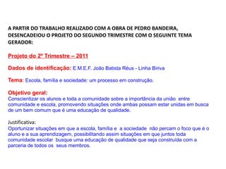 A PARTIR DO TRABALHO REALIZADO COM A OBRA DE PEDRO BANDEIRA, DESENCADEIOU O PROJETO DO SEGUNDO TRIMESTRE COM O SEGUINTE TEMA GERADOR: Projeto do 2º Trimestre – 2011 Dados de identificação:   E.M.E.F. João Batista Réus - Linha Biriva Tema :   Escola, família e sociedade: um processo em construção.   Objetivo geral:   Conscientizar os alunos e toda a comunidade sobre a importância da união  entre comunidade e escola, promovendo situações onde ambas possam estar unidas em busca de um bem comum que é uma educação de qualidade. Justificativa: Oportunizar situações em que a escola, família e  a sociedade  não percam o foco que é o aluno e a sua aprendizagem, possibilitando assim situações em que juntos toda comunidade escolar  busque uma educação de qualidade que seja construída com a parceria de todos os  seus membros. 