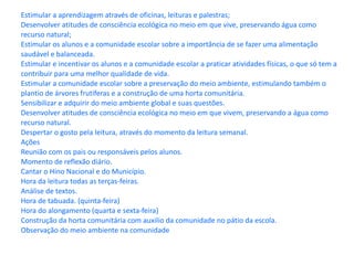 Estimular a aprendizagem através de oficinas, leituras e palestras; Desenvolver atitudes de consciência ecológica no meio em que vive, preservando água como recurso natural; Estimular os alunos e a comunidade escolar sobre a importância de se fazer uma alimentação saudável e balanceada. Estimular e incentivar os alunos e a comunidade escolar a praticar atividades físicas, o que só tem a contribuir para uma melhor qualidade de vida. Estimular a comunidade escolar sobre a preservação do meio ambiente, estimulando também o plantio de árvores frutíferas e a construção de uma horta comunitária. Sensibilizar e adquirir do meio ambiente global e suas questões. Desenvolver atitudes de consciência ecológica no meio em que vivem, preservando a água como recurso natural. Despertar o gosto pela leitura, através do momento da leitura semanal. Ações Reunião com os pais ou responsáveis pelos alunos. Momento de reflexão diário. Cantar o Hino Nacional e do Município. Hora da leitura todas as terças-feiras. Análise de textos. Hora de tabuada. (quinta-feira) Hora do alongamento (quarta e sexta-feira) Construção da horta comunitária com auxilio da comunidade no pátio da escola. Observação do meio ambiente na comunidade 