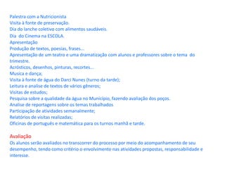Palestra com a Nutricionista Visita à fonte de preservação. Dia do lanche coletivo com alimentos saudáveis. Dia  do Cinema na ESCOLA.   Apresentação Produção de textos, poesias, frases... Apresentação de um teatro e uma dramatização com alunos e professores sobre o tema  do trimestre. Acrósticos, desenhos, pinturas, recortes... Musica e dança; Visita à fonte de água do Darci Nunes (turno da tarde); Leitura e analise de textos de vários gêneros; Visitas de estudos; Pesquisa sobre a qualidade da água no Município, fazendo avaliação dos poços. Analise de reportagens sobre os temas trabalhados Participação de atividades semanalmente; Relatórios de visitas realizadas; Oficinas de português e matemática para os turnos manhã e tarde. Avaliação Os alunos serão avaliados no transcorrer do processo por meio do acompanhamento de seu desempenho, tendo como critério o envolvimento nas atividades propostas, responsabilidade e interesse. 