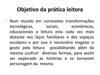 Objetivo da prática leitora Num mundo em constantes transformações tecnológicas, sociais, econômicas, educacionais a leitura esta cada vez mais distante nos laços familiares e dos espaços escolares e por isso é necessário resgatar o gosto pela leitura  possibilitando além da mesma usufruir  diversas formas, para assim ser explorado as histórias e se tornarem personagem da  mesma. 